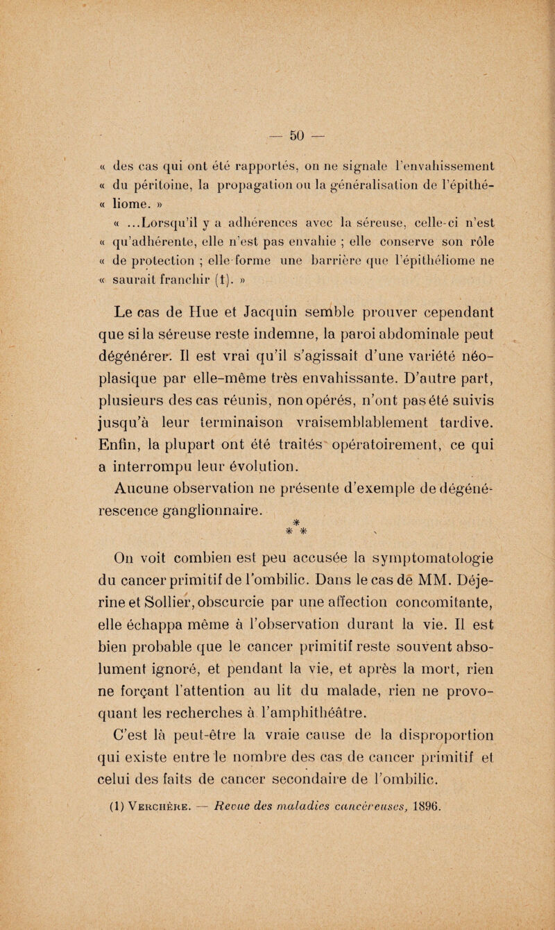 « des cas qui ont été rapportés, on ne signale l’envahissement « du péritoine, la propagation ou la généralisation de l’épithé- « liome. » « ...Lorsqu’il y a adhérences avec la séreuse, celle-ci n’est « qu’adhérente, elle n’est pas envahie ; elle conserve son rôle « de protection ; elle forme une barrière que l’épithéliome ne « saurait franchir (1). » Le cas de Hue et Jacquin semble prouver cependant que si la séreuse reste indemne, la paroi abdominale peut dégénérer. Il est vrai qu'il s'agissait d'une variété néo¬ plasique par elle-même très envahissante. D'autre part, plusieurs des cas réunis, non opérés, n'ont pas été suivis jusqu'à leur terminaison vraisemblablement tardive. Enfin, la plupart ont été traités opératoirement, ce qui a interrompu leur évolution. Aucune observation ne présente d'exemple de dégéné¬ rescence ganglionnaire. * * * On voit combien est peu accusée la symptomatologie du cancer primitif de l'ombilic. Dans le cas de MM. Déje- rine et Sollier, obscurcie par une affection concomitante, elle échappa même à l’observation durant la vie. Il est bien probable que le cancer primitif reste souvent abso¬ lument ignoré, et pendant la vie, et après la mort, rien ne forçant l’attention au lit du malade, rien ne provo¬ quant les recherches à l’amphithéâtre. C’est là peut-être la vraie cause de la disproportion qui existe entre le nombre des cas de cancer primitif et celui des faits de cancer secondaire de l’ombilic. (1) Verciière. — Revue des maladies cancéreuses, 1896.