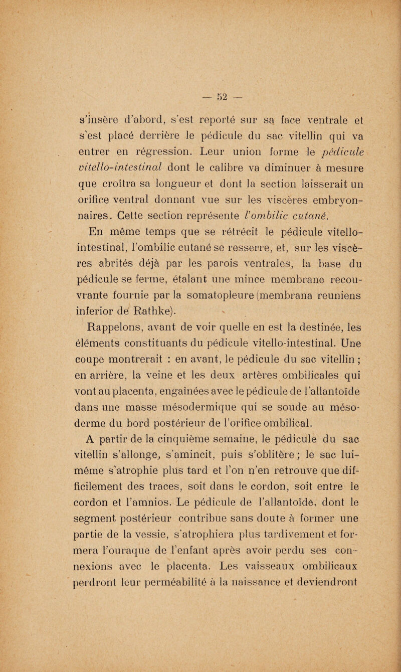 s’insère d’abord, s’est reporté sur sa face ventrale et s’est placé derrière le pédicule du sac vitellin qui va entrer en régression. Leur union forme le pédicule vitello-intestinal dont le calibre va diminuer à mesure que croîtra sa longueur et dont la section laisserait un orifice ventral donnant vue sur les viscères embryon¬ naires. Cette section représente Vombilic cutané. En même temps que se rétrécit le pédicule vitello- intestinal, l’ombilic cutané se resserre, et, sur les viscè¬ res abrités déjà par les parois ventrales, la base du pédicule se ferme, étalant une mince membrane recou¬ vrante fournie par la somatopleure (membrana reuniens inferior dé Rathke). Rappelons, avant de voir quelle en est la destinée, les éléments constituants du pédicule vitello-intestinal. Une coupe montrerait : en avant, le pédicule du sac vitellin ; en arrière, la veine et les deux artères ombilicales qui vont au placenta, engainées avec le pédicule de l’allantoïde dans une masse mésodermique qui se soude au méso¬ derme du bord postérieur de l’orifice ombilical. A partir de la cinquième semaine, le pédicule du sac vitellin s’allonge, s’amincit, puis s’oblitère ; le sac lui- même s’atrophie plus tard et l’on n’en retrouve que dif¬ ficilement des traces, soit dans le cordon, soit entre le cordon et l’amnios. Le pédicule de l’allantoïde, dont le segment postérieur contribue sans doute à former une partie de la vessie, s’atrophiera plus tardivement et for¬ mera l’ouraque de l’enfant après avoir perdu ses con¬ nexions avec le placenta. Les vaisseaux ombilicaux perdront leur perméabilité à la naissance et deviendront