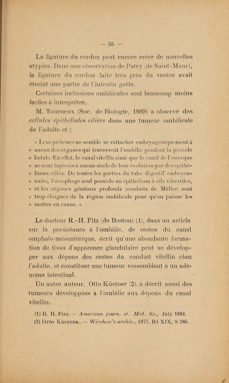 La ligature du cordon peut encore créer de nouvelles atypies. Dans une observation de Patry (de Sainf-Maur), la ligature du cordon faite très près du ventre avait étreint une partie de l'intestin grêle. Certaines inclusions ombilicales sont beaucoup moins faciles à interpréter. M. Tourneux (Soc. de Biologie, 1889) a observé des cellules épithéliales ciliées dans une tumeur ombilicale de b adulte et : « Leur présence ne semble se rattacher embryogéniquement à « aucun des organes qui traversent l'ombilic pendant la période « fœtale. En effet, le canal vitellin ainsi que le canal de Fouraque « ne sont tapissés à aucun stade de leur évolution par des épitlié- « liums ciliés. De toutes les parties du tube digestif embryon- « naire, l'oesophage seul possède un épithélium à cils vibrât des, « et les organes génitaux profonds (conduits de Muller) sont « trop éloignés de la région ombilicale pour qu’on puisse les « mettre en cause. » Le docteur R.-H. Fitz (de Boston) (1), dans un article sur la persistance à l'ombilic, de restes du canal omphalo-mésentérique, écrit qu’une abondante forma¬ tion de tissu d’apparence glandulaire peut se dévelop¬ per aux dépens des restes du conduit vitellin chez l’adulte, et constituer une tumeur ressemblant à un adé¬ nome intestinal. Un autre auteur, Qtto Küstner (2), a décrit aussi des tumeurs développées à l’ombilic aux dépens du canal vitellin. i (1) R. H. Fitz. —- American joarn. oi. Med. Sc., July 1884. (2) Otto Küstner..— Wirchow’s archio., 1877, Bd XIX, S 286.