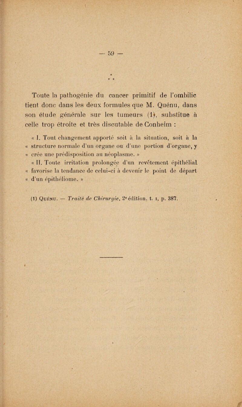 Toute la pathogénie du cancer primitif de l'ombilic tient donc dans les deux formules que M. Quénu, dans son étude générale sur les tumeurs (1), substitue à celle trop étroite et très discutable de Gonheim : « I. Tout changement apporté soit à la situation, soit à la « structure normale d’un organe ou d’une portion d’organe, y « crée une prédisposition au néoplasme. » «II. Toute irritation prolongée d’un revêtement épithélial « favorise la tendance de celui-ci à devenir le point de départ « d’un épithéliome. »