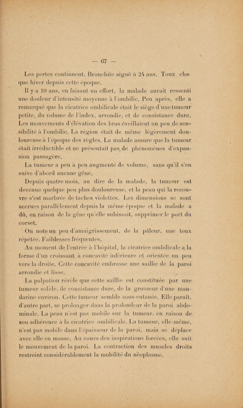 Les pertes continuent. Bronchite aiguë à 24 ans. Toux cha¬ que hiver depuis cette époque. 11 y a 10 ans, en faisant un effort, la malade aurait ressenti une douleur d’intensité moyenne à l'ombilic. Peu après, elle a remarqué que la cicatrice ombilicale était le siège d’une tumeur petite, du volume de l’index, arrondie, et de consistance dure. Les mouvements d’élévation des bras éveillaient un peu.de sen¬ sibilité à l’ombilic. La région était de même légèrement dou¬ loureuse à l'époque des règles. La malade assure que la tumeur était irréductible et ne présentait pas, de phénomènes d’expan¬ sion passagère. La tumeur a peu à peu augmenté de volume, sans qu’il s’en suive d'abord aucune gêne. Depuis quatre mois, au dire de la malade, la tumeur est devenue quelque peu plus douloureuse, et la peau qui la recou¬ vre s’est marbrée de taches violettes. Les dimensions se sont accrues parallèlement depuis la même époque et la malade a dû, en raison de la gêne qu’elle subissait, supprimer le port du corset. j. On note un peu d'amaigrissement, de la pâleur, une toux répétée. Faiblesses fréquentes. Au moment de l’entrée à l’hôpital, la cicatrice ombilicale a la forme d'un croissant à concavité inférieure et orientée un peu vers la droite. Cette concavité embrasse une saillie de la paroi arrondie et lisse. La palpation révèle que cette saillie est constituée par une tumeur solide, de consistance dure, de la grosseur d’une man¬ darine environ. Cette tumeur semble sous-cutanée. Elle paraît, d’autre part, se prolonger dans la profondeur de la paroi abdo¬ minale. La peau n’est pas mobile sur la tumeur, en raison de sou adhérence à la cicatrice ombilicale. La tumeur, elle-même, n’est pas mobile dans l’épaisseur de la paroi, mais se déplace avec elle en masse. Au cours des inspirations forcées, elle suit le mouvement de la paroi. La contraction des muscles droits restreint considérablement la mobilité du néoplasme.