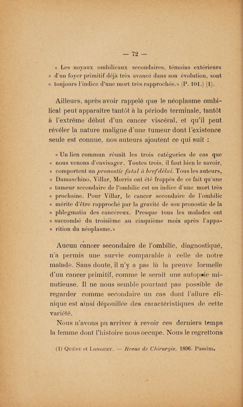 « Les noyaux ombilicaux secondaires, témoins extérieurs « d’un foyer primitif déjà très avancé dans son évolution, sont « toujours l’indice d’une mort très rapprochée.» (P. 101.) (1). Ailleurs, après avoir rappelé que le néoplasme ombi¬ lical peut apparaître tantôt à la période terminale, tantôt à l’extrême début d’un cancer viscéral, et qu’il peut révéler la nature maligne d’une tumeur dont l’existence seule est connue, nos auteurs ajoutent ce qui suit : « Un lien commun réunit les trois catégories de cas que « nous venons d’envisager. Toutes trois, il faut bien le savoir, « comportent un pronostic fatal à bref délai. Tous les auteurs, « Damaschino, Villar, Morris ont été frappés de ce fait qu’une « tumeur secondaire de l’ombilic est un indice d’une mort très « prochaine. Pour Villar, le cancer secondaire de l’ombilic « mérite d’être rapproché par la gravité de son pronostic de la « phlegmatia des cancéreux. Presque tous les malades ont « succombé du troisième au cinquième mois après l’appa- « rition du néoplasme.» 4 Aucun cancer secondaire de l’ombilic, diagnostiqué, n’a permis une survie comparable à celle de notre malade. Sans doute, il n’y a pas là la preuve formelle d’un cancer primitif, comme le serait une autopsie mi¬ nutieuse. Il ne nous semble pourtant pas possible de regarder comme secondaire un cas dont l’allure cli¬ nique est ainsi dépouillée des caractéristiques de cette variété. Nous n’avons pu arriver à revoir ces derniers temps la femme dont l’histoire nous occupe. Nous le regrettons (1) Quénu et Longuet. — Rame de Chirurgie, 1896. Passim.