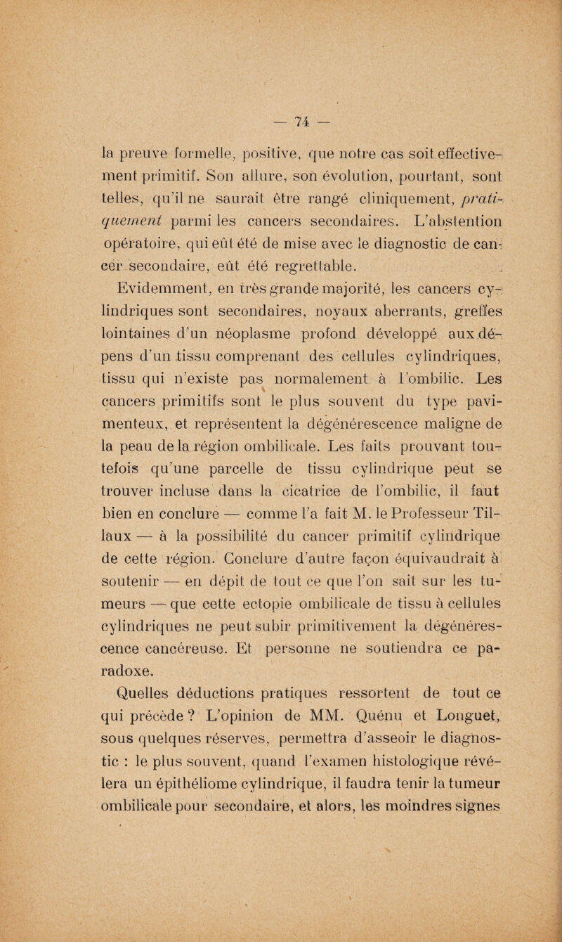 la preuve formelle, positive, que notre cas soit effective¬ ment primitif. Son allure, son évolution, pourtant, sont telles, qu’il ne saurait être rangé cliniquement, prati¬ quement parmi les cancers secondaires. L'abstention opératoire, qui eût été de mise avec le diagnostic de can¬ cer secondaire, eût été regrettable. Evidemment, en très grande majorité, les cancers cy¬ lindriques sont secondaires, noyaux aberrants, greffes lointaines d'un néoplasme profond développé aux dé¬ pens d'un tissu comprenant des cellules cylindriques, tissu qui n’existe pas normalement à l’ombilic. Les cancers primitifs sont le plus souvent du type pavi- menteux, et représentent la dégénérescence maligne de la peau de ^.région ombilicale. Les faits prouvant tou¬ tefois qu'une parcelle de tissu cylindrique peut se trouver incluse dans la cicatrice de l’ombilic, il faut bien en conclure — comme l'a fait M. le Professeur Lil¬ iaux — à la possibilité du cancer primitif cylindrique de cette région. Conclure d'autre façon équivaudrait à soutenir — en dépit de tout ce que l'on sait sur les tu¬ meurs — que cette ectopie ombilicale de tissu à cellules cylindriques ne peut subir primitivement la dégénéres¬ cence cancéreuse. Et personne ne soutiendra ce pa- , « * \ . radoxe. Quelles déductions pratiques ressortent de tout ce qui précède ? L'opinion de MM. Quénu et Longuet, sous quelques réserves, permettra d'asseoir le diagnos¬ tic : le plus souvent, quand l’examen histologique révé¬ lera un épithéliome cylindrique, il faudra tenir la tumeur ombilicale pour secondaire, et alors, les moindres signes