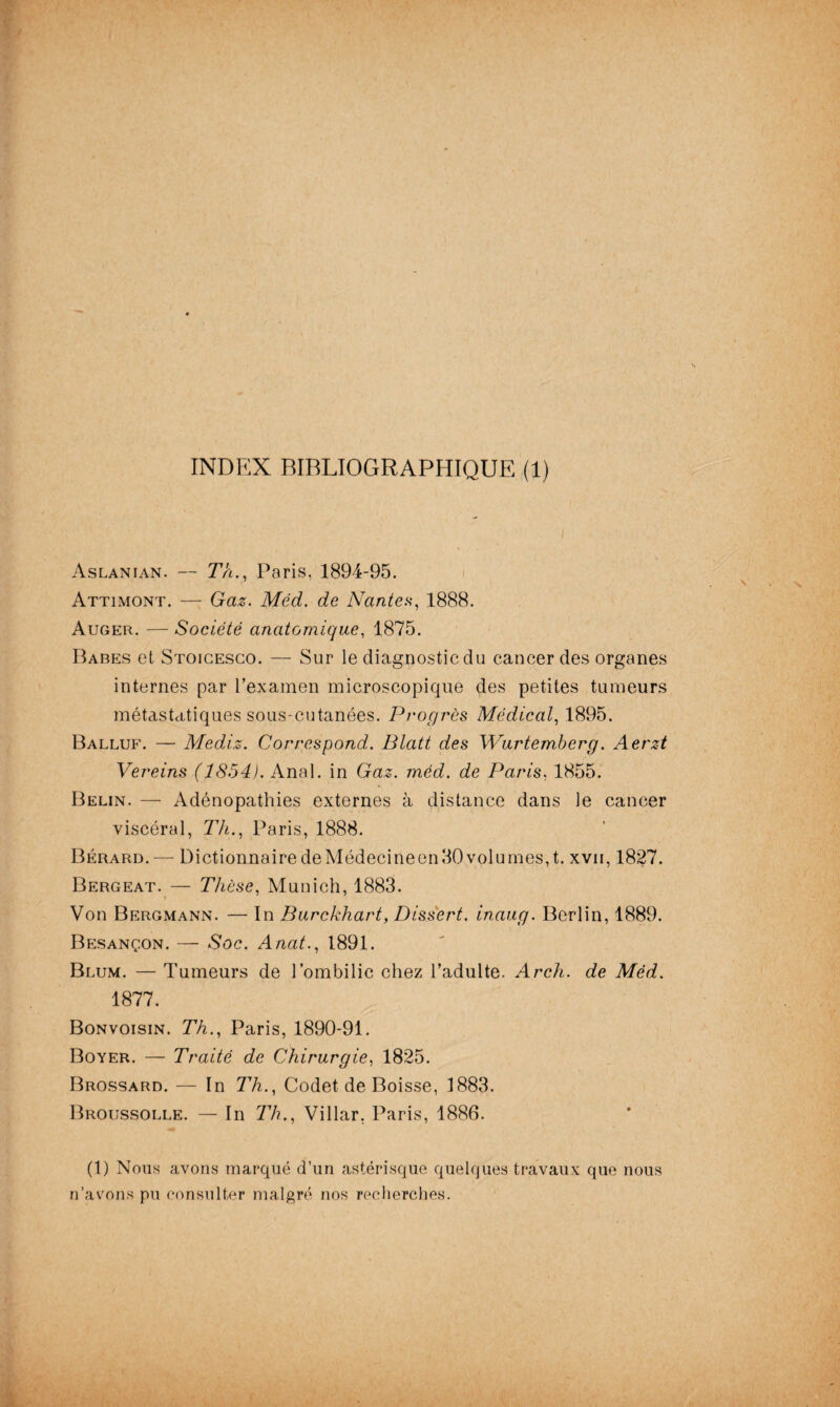 INDEX BIBLIOGRAPHIQUE (1) Aslanian. — T’A., Paris, 1894-95. Attimont. — Gaz. Méd. de Nantes, 1888. Auger. — Société anatomique, 1875. Babes et Stoicesco. — Sur le diagnostic clu cancer des organes internes par l’examen microscopique des petites tumeurs métastatiques sous-cutanées. Progrès Médical, 1895. Balluf. — Medi.z. Correspond. Blatt des Wurtemberg. Aerzt Vereins (1854). Anal, in Gaz. méd. de Paris, 1855. Belin. — Adénopathies externes à distance dans le cancer viscéral, Th., Paris, 1888. Bérard.— Dictionnaire deMédecineen30volumes,t. xvii, 1827. Bergeat. — Thèse, Munich, 1883. Von Bergmann. — In Burckhart, Dissert, inaug. Berlin, 1889. Besançon. — Soc. Anat., 1891. Blum. — Tumeurs de l’ombilic chez l’adulte. Arch. de Méd. 1877. Bonvoisin. Th., Paris, 1890-91. Boyer. — Traité de Chirurgie, 1825. Brossard. — In Th., Codet de Boisse, 1883. Broussolle. — In Th., Villar, Paris, 1886. (1) Nous avons marqué d’un astérisque quelques travaux que nous n’avons pu consulter malgré nos recherches.