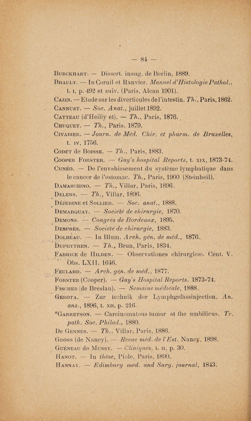 Burckhart. — Dissert, inaug. de Berlin, 1889. Brault. — In Corail et Ranvier, Manuel d’Histologie Pathol,, 1. i, p. 492 et suiv. (Paris, Alcan 1901). CÂzïn. —- Etude sur les diverticules del’intestin, 77?.., Paris, 1862. Cannuet. —- Soc. Anat., juillet 1892. Catteau (d’Heilly et). — Th., Paris, 1876. Chuquet. — Th., Paris, 1879. Civadier. — Journ. de Méd. Chir. et pharm. de Bruxelles, t. iv, 1756. Godet de Boisse. — 77?., Paris, 1883. Cooper Forster. — Guy’s hospital Reports, t. xix, 1873-74. Cunéo. — De l’envahissement du système lymphatique dans le cancer de l’estomac. Th., Paris, 1900 (Steinheil). Damaschino. — Th., Villar, Paris, 1896. Delens. — Th., Villar, 1896. t. Déjerine et Sollier. — Soc. anat.,, 1888. i - * Demarquay. — Société de chirurgie, 1870. Démons. — Congrès de Bordeaux, 1895. 4 » Desprès. — Société de chirurgie, 1883. Dolbeau. — In Blum. Arch. gén. de méd., 1876. .X ■J1.,?-1 • ‘ ‘ • ‘ Dupuytren. — Th., Brun, Paris, 1834. Fabrice de Hilden. — Observationes chirurgicæ. Cent. V. - i Dbs. LXII, 1646. Feulard. — Arch. gén. de méd., 1877. Forster (Cooper). —Guy's Hospital Reports, 1873-74. Fischer (de Breslau). — Semaine médicale, 1888. Gerota. — Zur technik der Éymphgefâssinjection. An. anz., 1896, t. xn, p. 216. *Garretson. — Carcinomatous tumor at thé umbilicus. Tr. path. Soc. Philad1880. De Gennes. — Th., Villar, Paris, 1886. Gross (de Nancy). — Remie méd. de VEst. Nancy, 1898. Guéneau de Mussy. — Cliniques, t. n, p. 30. Hanot. — In thèse, Piole, Paris, 1890. Hannay. — Edimburg med. and, Surg, journal, 1843.