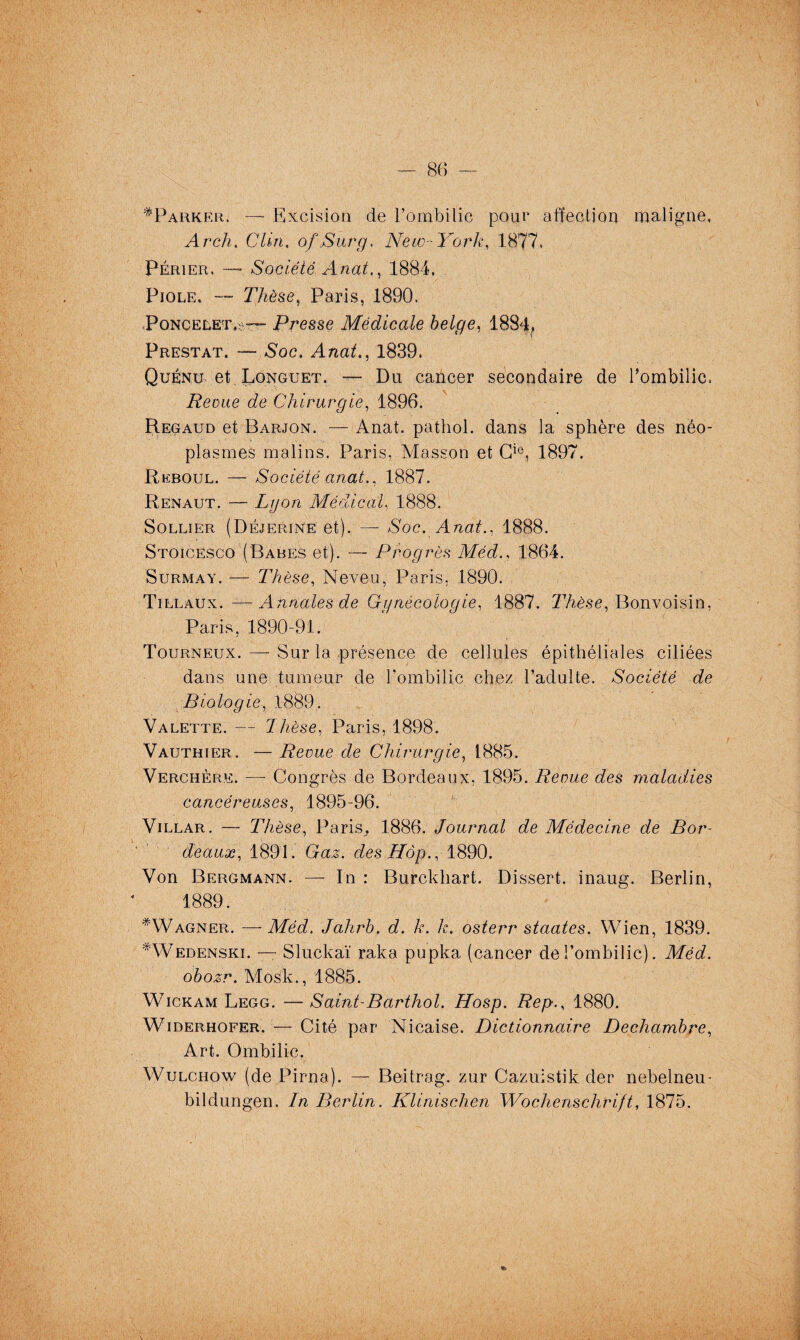 ^Parker. — Excision de l’ombilic pour affection maligne, Av ch. Clin, of Surg. New-York, 1877. Périer. —■ Société Anat., 1884. Fiole. — Thèse, Paris, 1890. Poncelet^— Presse Médicale belge, 1884, Prestat. — Soc. Anat., 1839. Quénu et Longuet. — Du cancer secondaire de l’ombilic. Revue de Chirurgie, 1896. Regaud et Barjon. — Anat. pathol. dans la sphère des néo¬ plasmes malins. Paris, Masson et Cio, 1897. Reboul. — Société anat., 1887. Renaut. — Lyon Médical, 1888. Sollier (Déjerine et). — Soc. Anat., 1888. Stoicesco (Babes et). — Progrès Méd., 1864. Surmay. — Thèse, Neveu, Paris, 1890. Tillaux. —■ Annales de Gynécologie, 1887. Thèse, Bonvoisin, Paris, 1890-91. Tourneux. — Sur la présence de cellules épithéliales ciliées dans une tumeur de l'ombilic chez l’adulte. Société de Biologie, 1889. Valette. — Thèse, Paris, 1898. Vauthier. — Revue de Chirurgie, 1885. Verchère. — Congrès de Bordeaux, 1895. Revue des maladies cancéreuses, 1895-96. Villar. — Thèse, Paris. 1886. Journal de Médecine de Bor¬ deaux, 1891. Gaz. des Hôp., 1890. Von Bergmann. — In : Burckhart. Dissert, inaug. Berlin, 1889. *Wagner. —Méd. Jahrb. d. k. k. osterr staates. Wien, 1839. #Wedenski. — Sluckaï raka pupka (cancer de l’ombilic). Méd. obozr. Mosk., 1885. Wickam Legg. —Saint-Barthol. Hosp. Rep., 1880. Widerhofer. — Cité par Nicaise. Dictionnaire Dechambre, Art. Ombilic. Wulchow (de Pirna). — Beitrag. zur Cazuistik der nebelneu- bildungen. In Berlin. Klinischen Wochenschrift, 1875.