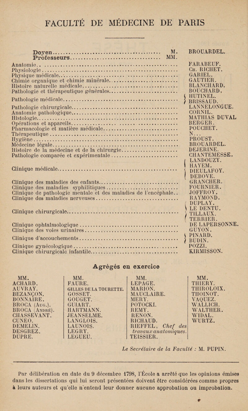 Doyen. M. Professeurs. MM. Anatomie... Physiologie. Physique médicale..*.. Chimie organique et chimie minérale. Histoire naturelle médicale. Pathologie et thérapeutique générales. Pathologie médicale. Pathologie chirurgicale. Anatomie pathologique. Histologie. Opérations et appareils. . Pharmacologie et matière médicale. Thérapeutique. Hygiène.. Médecine légale. Histoire de la médecine et de la chirurgie.. Pathologie comparée et expérimentale. Clinique médicale. Clinique des maladies des enfants. Clinique des maladies syphilitiques. Clinique de pathologie mentale et des maladies de l’encéphale.. Clinique des maladies nerveuses. Clinique chirurgicale. Clinique ophtalmologique. Clinique des voies urinaires. Clinique d’accouchements. Clinique gynécologique. Clinique chirurgicale infantile. BROUARDEL. FARABEUF. Ch. RICHET. GARIEL. GAUTIER. BLANCHARD. BOUCHARD. { HUTINEL. ) BR1SSAUD. LANNELONGUE. CORN1L. MATHIAS DU VAL- BERGER. POUCIIET. N... PROUST. BROUARDEL. DEJERINE. CHANTEMESSE. / LANDOUZY. I HAYEM. DIEULAFOY. DEBOVE. GRANCHER. FOURNIER. JOFFROY. RAYMOND. ( DUPLAY. \ LE DENTU. TILLAUX. f TERRIER. DE LAPERSONNE. GUYON. 1 PINARD. } BUDIN. PH77T RIRMISSON. Agrégés en exercice MM. MM. MM. ACHARD. FAURE. LEPAGE. AUVRAY. GILLES DE LA TOURETTE. MARION. BEZANÇON. GOSSET. MAUCLAIRE. BONNA1RE. GOUGET. MERY. BROCA (Aug.). GU1ART. POTOCKI. BROCA (André). HARTMANN. REMY. CHASSEVANT. JEANSELME. RENON. CUNEO. LANGLOIS. RICHAUD. DEMELIN. LAUNOIS. RIEFFEL, Chef des DESGltEZ. LEGRY. travaux anatomiques. DUPRE. LEGUEU. TEISS1ER. MM. THIERY. THIROLOIX. TIIOINOT. VAQUEZ. WALLICH. WALTHER. WIDAL. WURTZ. Le Secrétaire de la Faculté : M. PUPIN. Par délibération en date du 9 décembre 1798, l’École a arrêté que les opinions émises dans les dissertations qui lui seront présentées doivent être considérées comme propres à leurs auteurs et qu’elle n'entend leur donner aucune approbation ou improbation. fr