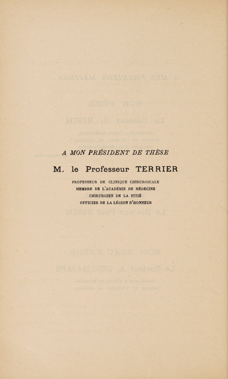 A MON PRÉSIDENT DE THÈSE M. le Professeur TERRIER PROFESSEUR DE CLINIQUE CHIRURGICALE MEMBRE DE L’ACADÉMIE DE MÉDECINE CHIRURGIEN DE LA PITIÉ OFFICIER DE LA LÉGION D'HONNEUR