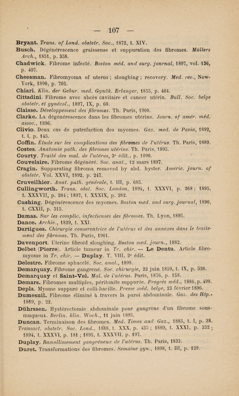 Bryant. Trans. of Lond. obstetr. Soc., 1872, t. XIV. Busch. Dégénérescence graisseuse et suppuration des fibromes. Milliers Arch., 1851, p. 358. Chadwick. Fibrome infecté. Boston méd. and surg. journal, 1897, vol. 136, p. 407. Cheesman. Fibromyoma of utérus ; sloughing : recovery. Med. rec., New- York, 1890, p. 705. Chiari. Klin, der Gebur. med. Gyndk. Erlanger, 1855, p. 404. Cittadini. Fibrome avec abcès cavitaire et cancer utérin. Bull. Soc. belge obstetr. et gynécol., 1897, IX, p. 60. Claisse. Développement des fibromes. Th. Paris, 1900. Clarke. La dégénérescence dans les fibromes utérins. Journ. of amer. méd. assoc., 1896. Clivio. Deux cas de putréfaction des myomes. Gaz. med. de Pavia, 1892, t. I, p. 145. Coffin. Étude sur les complications des fibromes de l’utérus. Th. Paris, 1889. Costes. Anatomie path. des fibromes utérins. Th. Paris, 1895. Courty. Traité des mal. de l’utérus, 3e édit., p. 1090. Couvelaire. Fibrome dégénéré. Soc. anat., 12 mars 1897. Cragin. Suppurating fibroma removed by abd. hyster. Americ. journ. of obstetr. Vol. XXVI, 1892, p. 247. Cruveilhier. Anat. path. générale, t. 111, p. 685. Cullingworth. Trans. obst. Soc. London, 1894, t. XXXVI, p. 268 ; 1895, t. XXXVII, p. 284; 1897, t. XXXIX, p. 282. Cushing. Dégénérescence des myomes. Boston med. and surg. journal, 1890, t. CXXII, p. 315. Damas. Sur les compile. infectieuses des fibromes. Th. Lyon, 1895. Dance. Àrchiv., 1829, t. XXL Dartigues. Chirurgie conservatrice de l'utérus et des annexes dans le traite¬ ment des fibromes. Th. Paris, 1901. Davenport. Uterine fibroïd sloughing. Boston med. journ., 1882. Delbet (Pierre). Article tumeur in Tr. chir. — Le Dentu. Article fibro¬ myome in Tr. chir. — Duplay. T. VIII, 2e édit. Delestre. Fibrome spbacélé. Soc. anat., 1898. Demarquay. Fibrome gangrené. Soc. chirurgie, 22 juin 1859, t. IX, p. 526. Demarquay et Saint-Vel. Mal. de l’utérus. Paris, 1876, p. 158. Demars. Fibromes multiples, péritonite suppurée. Progrès méd., 1886, p. 498. Depla. Myome suppuré et colli-bacille. Presse méd. belge, 23 février 1896. Dumesnil. Fibrome éliminé à travers la paroi abdominale. Gaz. des Hôp.-> 1869, p. 22. Dührssen. Hystérectomie abdominale pour gangrène d’un fibrome sous- muqueux. Berlin, klin. Woch., 11 juin 1895. Duncan. Terminaison des fibromes. Med. Times and. Gaz., 1885, t. I, p. 38. Transact. obstetr. Soc. Lond., 1888, t. XXX, p. 435 ; 1889, t. XXXI, p. 332 ; 1894, t. XXXVI, p. 181 ; 1895, t. XXXVII, p. 197. Duplay. Ramollissement gangréneux de l’utérus. Th. Paris, 1833. Duret. Transformations des fibromes. Semaine gyn,, 1898, t. III, p. 129.