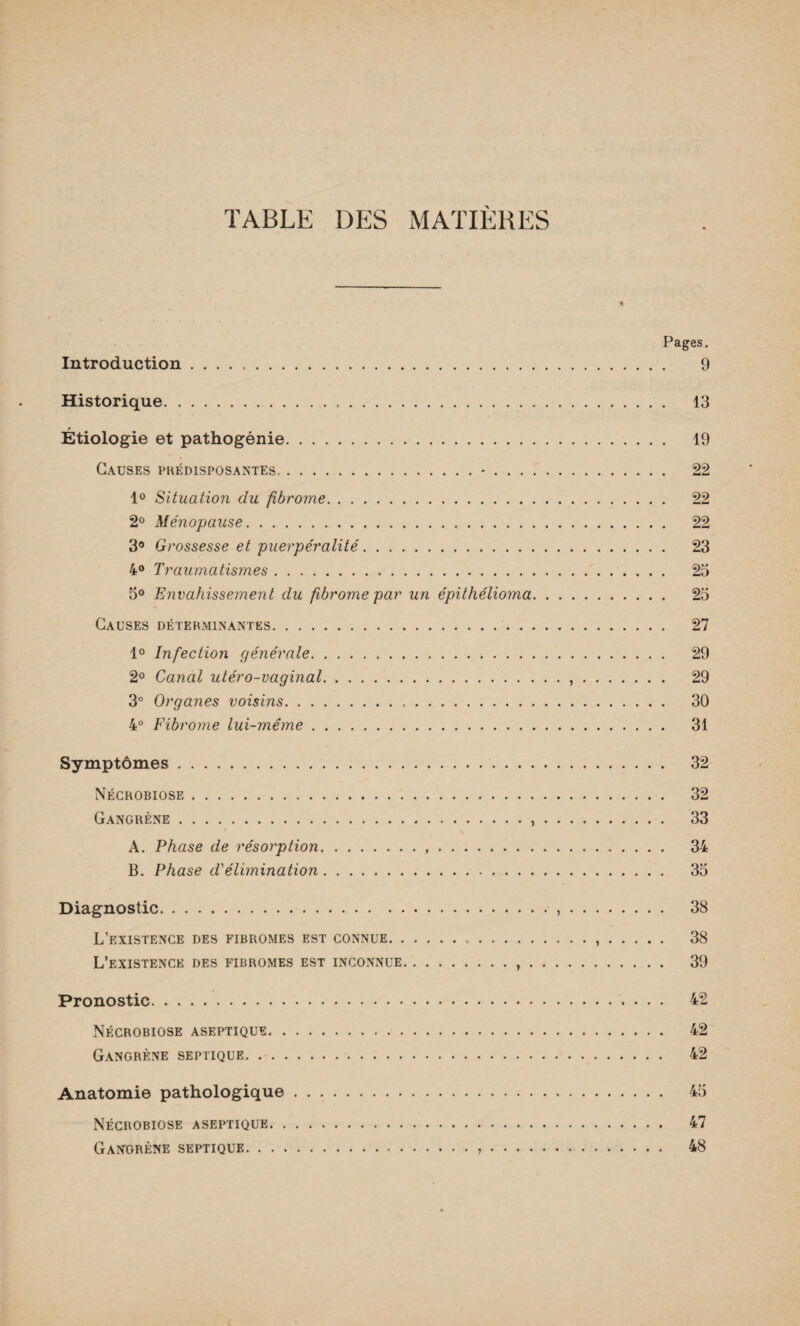 TABLE DES MATIERES Pages. Introduction. 9 Historique. 13 Étiologie et pathogénie. 19 Causes prédisposantes,.-. 22 1° Situation du fibrome. 22 2° Ménopause. 22 3° Grossesse et puerpéralité. 23 4° Traumatismes. 25 5° Envahissement du fibrome par un épithélioma. 25 Causes déterminantes. 27 1° Infection générale. 29 2° Canal utéro-vaginal.,. 29 3° Organes voisins.,. 30 4° Fibrome lui-même. 31 Symptômes. 32 Nécrobiose. 32 Gangrène. 33 A. Phase de résorption. 34 B. Phase d'élimination. 35 Diagnostic. 38 L’existence des fibromes est connue. 38 L’existence des fibromes est inconnue.,. 39 Pronostic. 42 Nécrobiose aseptique. 42 Gangrène septique. 42 Anatomie pathologique. 45 Nécrobiose aseptique. 47 Gangrène septique. 48