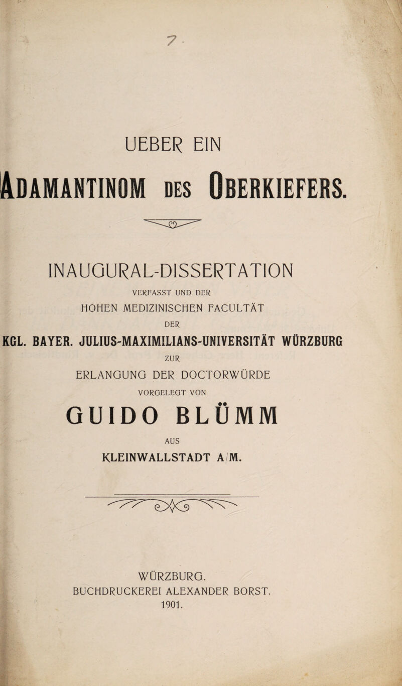 7 UEBER EIN Adamantinom des Oberkiefers. INAUGURAL-DISSERTATION VERFASST UND DER HOHEN MEDIZINISCHEN FACULTÄT DER KGL. BAYER. JULIUS-MAXIMILIANS'UNIVERSITÄT WÜRZBURQ ZUR ERLANGUNG DER DOCTORWÜRDE VORQELEQT VON GUIDO BLÜMM AUS KLEINWALLSTADT A/M. WÜRZBURG. BUCHDRUCKEREI ALEXANDER BORST. 1901.