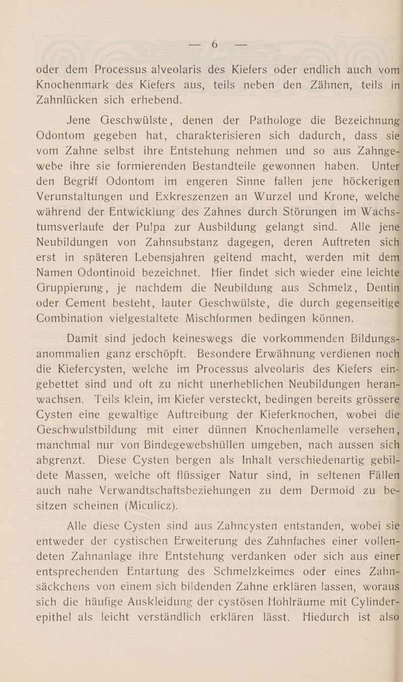 oder dem Processus alveolaris des Kiefers oder endlich auch vom Knochenmark des Kiefers aus, teils neben den Zähnen, teils in Zahnlücken sich erhebend. Jene Geschwülste, denen der Pathologe die Bezeichnung Odontom gegeben hat, charakterisieren sich dadurch, dass sie vom Zahne selbst ihre Entstehung nehmen und so aus Zahnge¬ webe ihre sie formierenden Bestandteile gewonnen haben. Unter den Begri-ff Odontom im engeren Sinne fallen jene höckerigen Verunstaltungen und Exkreszenzen an Wurzel und Krone, welche während der Entwicklung des Zahnes durch Störungen im Wachs¬ tumsverlaufe der Pulpa zur Ausbildung gelangt sind. Alle jene Neubildungen von Zahnsubstanz dagegen, deren Auftreten sich erst in späteren Lebensjahren geltend macht, werden mit dem Namen Odontinoid bezeichnet. liier findet sich wieder eine leichte Gruppierung, je nachdem die Neubildung aus Schmelz, Dentin oder Cement besteht, lauter Geschwülste, die durch gegenseitige Combination vielgestaltete Mischformen bedingen können. Damit sind jedoch keineswegs die vorkommenden Bildungs- anommalien ganz erschöpft. Besondere Erwähnung verdienen noch die Kiefercysten, welche im Processus alveolaris des Kiefers ein¬ gebettet sind und oft zu nicht unerheblichen Neubildungen heran¬ wachsen. Teils klein, im Kiefer versteckt, bedingen bereits grössere Cysten eine gewaltige Auftreibung der Kieferknochen, wobei die Geschwulstbildung mit einer dünnen Knochenlamelle versehen, manchmal nur von Bindegewebshüllen umgeben, nach aussen sich abgrenzt. Diese Cysten bergen als Inhalt verschiedenartig gebil¬ dete Massen, welche oft flüssiger Natur sind, in seltenen Fällen auch nahe Verwandtschaftsbeziehungen zu dem Dermoid zu be¬ sitzen scheinen (Micuiicz). Alle diese Cysten sind aus Zahncysten entstanden, wobei sie entweder der cystischen Erweiterung des Zahnfaches einer vollen¬ deten Zahnanlage ihre Entstehung verdanken oder sich aus einer entsprechenden Entartung des Schmelzkeimes oder eines Zahn¬ säckchens von einem sich bildenden Zahne erklären lassen, woraus sich die häufige Auskleidung der cystösen Hohlräume mit Cylinder- epithel als leicht verständlich erklären lässt. Hiedurch ist also