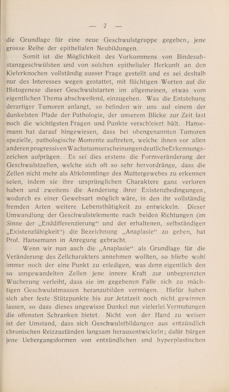 die Grundlage für eine neue Geschwulstgruppe gegeben, jene grosse Reihe der epithelialen Neubildungen. Somit ist die Möglichkeit des Vorkommens von Bindesub¬ stanzgeschwülsten und von solchen epithelialer Herkunft an den Kieferknochen vollständig ausser Frage gestellt und es sei deshalb nur des Interesses wegen gestattet, mit flüchtigen Worten auf die Histogenese dieser Geschwulstarten im allgemeinen, etwas vom eigentlichen Thema abschweifend, einzugehen. Was die Entstehung derartiger Tumoren anlangt, so befinden wir uns auf einem der dunkelsten Pfade der Pathologie, der unserem Blicke zur Zeit fast noch die wichtigsten Fragen und Punkte verschleiert hält. Hanse¬ mann hat darauf hingewiesen, dass bei obengenannten Tumoren spezielle, pathologische Momente auftreten, welche ihnen vor allen anderen progressiven Wachstumserscheinungen deutlicheErkennungs- zeichen aufprägen. Es sei dies erstens die Formveränderung der Geschwulstzellen, welche sich oft so sehr hervordränge, dass die Zellen nicht mehr als Abkömmlinge des Muttergewebes zu erkennen seien, indem sie ihre ursprünglichen Charaktere ganz verloren haben und zweitens die Aenderung ihrer Existenzbedingungen, wodurch es einer Gewebsart möglich wäre, in den ihr vollständig fremden Arten weitere Lebensthätigkeit zu entwickeln. Dieser Umwandlung der Geschwulstelemente nach beiden Richtungen (im Sinne der ,,Enddifferenzierung“ und der erhaltenen, selbständigen ,,Existenzfähigkeit“) die Bezeichnung ,,Anaplasie“ zu geben, hat Prof. Hansemann in Anregung gebracht. Wenn wir nun auch die ,,Anaplasie“ als Grundlage für die Veränderung des Zellcharakters annehmen wollten, so bliebe wohl immer noch der eine Punkt zu erledigen, was denn eigentlich den so umgewandelten Zellen jene innere Kraft zur unbegrenzten Wucherung verleiht, dass sie im gegebenen Falle sich zu mäch¬ tigen Geschwuistmassen heranzubilden vermögen. Hiefür haben sich aber feste Stützpunkte bis zur Jetztzeit noch nicht gewinnen lassen, so dass dieses ungewisse Dunkel nur vielerlei Vermutungen die offensten Schranken bietet. Nicht von der Hand zu weisen ist der Umstand, dass sich Geschwulstbildungen aus entzündlich chronischen Reizzuständen langsam herausentwickeln; dafür bürgen jene Uebergangsformen von entzündlichen, und hyperplastischen