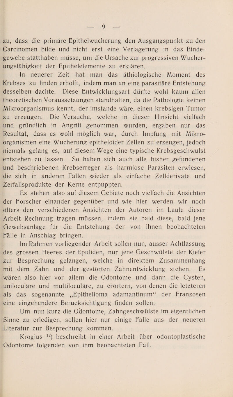 zu, dass die primäre Epithelwucherung den Ausgangspunkt zu den Carcinomen bilde und nicht erst eine Verlagerung in das Binde¬ gewebe statthaben müsse, um die Ursache zur progressiven Wucher¬ ungsfähigkeit der Epithelelemente zu erklären. In neuerer Zeit hat man das äthiologische Moment des Krebses zu finden erhofft, indem man an eine parasitäre Entstehung desselben dachte. Diese Entwicklungsart dürfte wohl kaum allen theoretischen Voraussetzungen standhalten, da die Pathologie keinen Mikroorganismus kennt, der imstande wäre, einen krebsigen Tumor zu erzeugen. Die Versuche, welche in dieser Hinsicht vielfach und gründlich in Angriff genommen wurden, ergaben nur das Resultat, dass es wohl möglich war, durch Impfung mit Mikro¬ organismen eine Wucherung epitheloider Zellen zu erzeugen, jedoch niemals gelang es, auf diesem Wege eine typische Krebsgeschwulst entstehen zu lassen. So haben sich auch alle bisher gefundenen und beschriebenen Krebserreger als harmlose Parasiten erwiesen, die sich in anderen Fällen wieder als einfache Zellderivate und Zerfallsprodukte der Kerne entpuppten. Es stehen also auf diesem Gebiete noch vielfach die Ansichten der Forscher einander gegenüber und wie hier werden wir noch öfters den verschiedenen Ansichten der Autoren im Laufe dieser Arbeit Rechnung tragen müssen, indem sie bald diese, bald jene Gewebsanlage für die Entstehung der von ihnen beobachteten Fälle in Anschlag bringen. Im Rahmen vorliegender Arbeit sollen nun, ausser Achtlassung des grossen Heeres der Epuliden, nur jene Geschwülste der Kiefer zur Besprechung gelangen, welche in direktem Zusammenhang mit dem Zahn und der gestörten Zahnentwicklung stehen. Es wären also hier vor allem die Odontome und dann die Cysten, uniloculäre und multiloculäre, zu erörtern, von denen die letzteren als das sogenannte „Epithelioma adamantinum“ der Franzosen eine eingehendere Berücksichtigung finden sollen. Um nun kurz die Odontome, Zahngeschwülste im eigentlichen Sinne zu erledigen, sollen hier nur einige Fälle aus der neueren Literatur zur Besprechung kommen. Krogius 12) beschreibt in einer Arbeit über odontoplastische Odontome folgenden von ihm beobachteten Fall.