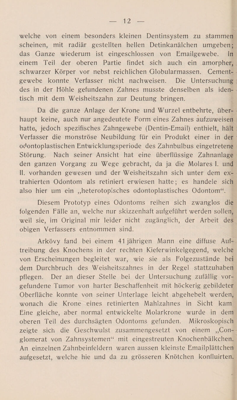 welche von einem besonders kleinen Dentinsystem zu stammen scheinen, mit radiär gestellten hellen Detinkanälchen umgeben; das Ganze wiederum ist eingeschlossen von Emailgewebe, ln einem Teil der oberen Partie findet sich auch ein amorpher, schwarzer Körper vor nebst reichlichen Globularmassen. Cement- gewebe konnte Verfasser nicht nachweisen. Die Untersuchung des in der Höhle gefundenen Zahnes musste denselben als iden¬ tisch mit dem Weisheitszahn zur Deutung bringen. Da die ganze Anlage der Krone und Wurzel entbehrte, über- * haupt keine, auch nur angedeutete Form eines Zahnes aufzuweisen hatte., jedoch spezifisches Zahngewebe (Dentin-Email) enthielt, hält Verfasser die monströse Neubildung für ein Produkt einer in der odontoplastischen Entwicklungsperiode des Zahnbulbus eingetretene Störung. Nach seiner Ansicht hat eine überflüssige Zahnanlage den ganzen Vorgang zu Wege gebracht, da ja die Molares I. und II. vorhanden gewesen und der Weisheitszahn sich unter dem ex¬ trahierten Odontom als retiniert erwiesen hatte; es handele sich also hier um ein ,,heterotopisches odontoplastisches Odontom“. Diesem Prototyp eines Odontoms reihen sich zwanglos die folgenden Fälle an, welche nur skizzenhaft aufgeführt werden sollen, weil sie, im Original mir leider nicht zugänglich, der Arbeit des obigen Verfassers entnommen sind. Arkövy fand bei einem 41 jährigen Mann eine diffuse Auf¬ treibung des Knochens in der rechten Kieferwinkelgegend, welche von Erscheinungen begleitet war, wie sie als Folgezustände bei dem Durchbruch des Weisheitszahnes in der Regel stattzuhaben pflegen. Der an dieser Stelle bei der Untersuchung zufällig Vor¬ gefundene Tumor von harter Beschaffenheit mit höckerig gebildeter Oberfläche konnte von seiner Unterlage leicht abgehebelt werden, wonach die Krone eines retinierten Mahlzahnes in Sicht kam Eine gleiche, aber normal entwickelte Molarkrone wurde in dem oberen Teil des durchsägten Odontoms gefunden. Mikroskopisch zeigte sich die Geschwulst zusammengesetzt von einem ,,Con- glomerat von Zahnsystemen“ mit eingestreuten Knochenbälkchen. An einzelnen Zahnbeinfeldern waren aussen kleinste Emailplättchen aufgesetzt, welche hie und da zu grösseren Knötchen konfluirten.