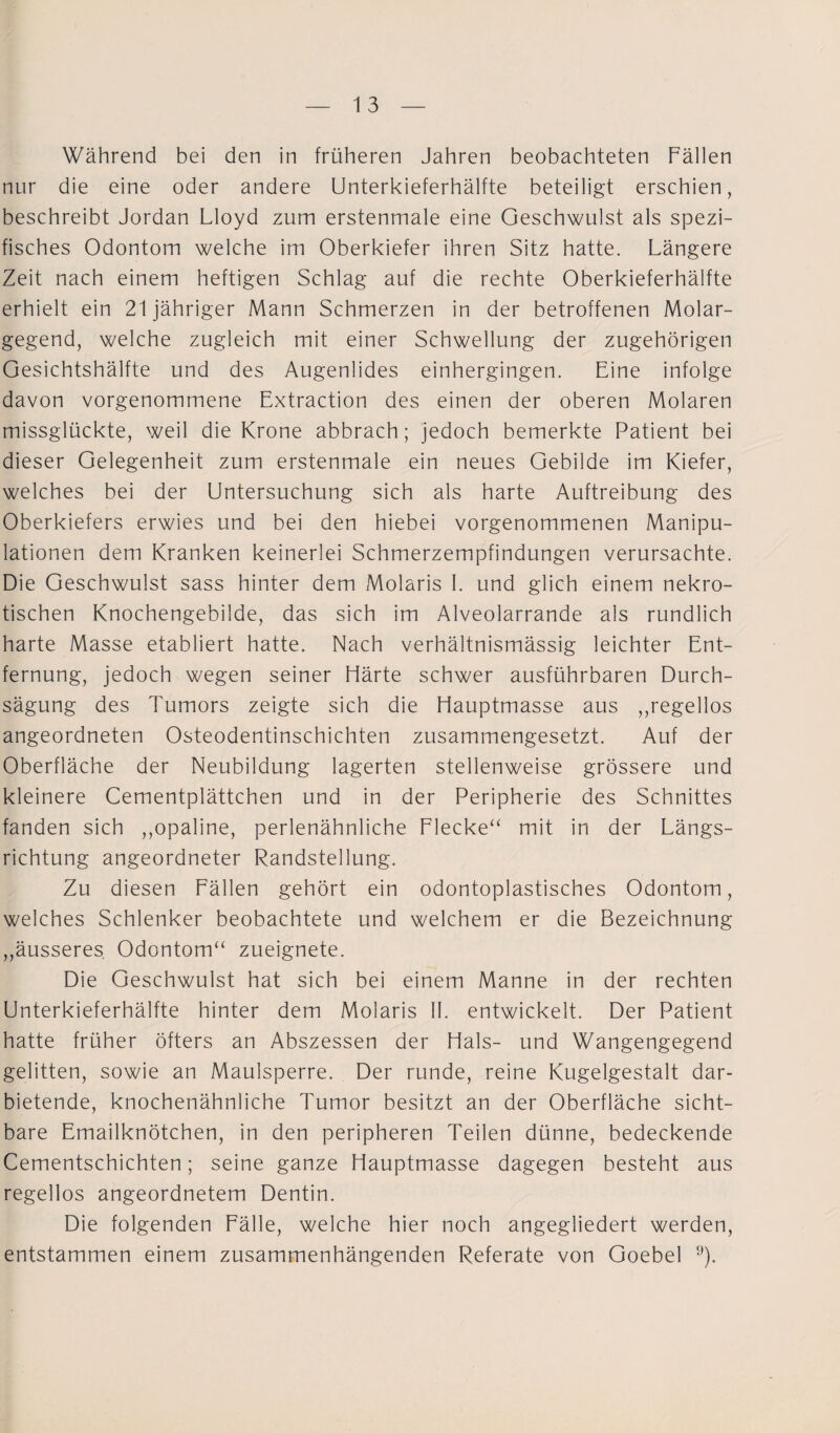 Während bei den in früheren Jahren beobachteten Fällen nur die eine oder andere Unterkieferhälfte beteiligt erschien, beschreibt Jordan Lloyd zum erstenmale eine Geschwulst als spezi¬ fisches Odontom welche im Oberkiefer ihren Sitz hatte. Längere Zeit nach einem heftigen Schlag auf die rechte Oberkieferhälfte erhielt ein 21 jähriger Mann Schmerzen in der betroffenen Molar¬ gegend, welche zugleich mit einer Schwellung der zugehörigen Gesichtshälfte und des Augenlides einhergingen. Eine infolge davon vorgenommene Extraction des einen der oberen Molaren missglückte, weil die Krone abbrach; jedoch bemerkte Patient bei dieser Gelegenheit zum erstenmale ein neues Gebilde im Kiefer, welches bei der Untersuchung sich als harte Auftreibung des Oberkiefers erwies und bei den hiebei vorgenommenen Manipu¬ lationen dem Kranken keinerlei Schmerzempfindungen verursachte. Die Geschwulst sass hinter dem Molaris I. und glich einem nekro¬ tischen Knochengebilde, das sich im Alveolarrande als rundlich harte Masse etabliert hatte. Nach verhältnismässig leichter Ent¬ fernung, jedoch wegen seiner Härte schwer ausführbaren Durch- sägung des Tumors zeigte sich die Hauptmasse aus „regellos angeordneten Osteodentinschichten zusammengesetzt. Auf der Oberfläche der Neubildung lagerten stellenweise grössere und kleinere Cementplättchen und in der Peripherie des Schnittes fanden sich „opaline, perlenähnliche Flecke“ mit in der Längs¬ richtung angeordneter Randstellung. Zu diesen Fällen gehört ein odontoplastisches Odontom, welches Schlenker beobachtete und welchem er die Bezeichnung „äusseres Odontom“ zueignete. Die Geschwulst hat sich bei einem Manne in der rechten Unterkieferhälfte hinter dem Molaris II. entwickelt. Der Patient hatte früher öfters an Abszessen der Hals- und Wangengegend gelitten, sowie an Maulsperre. Der runde, reine Kugelgestalt dar¬ bietende, knochenähnliche Tumor besitzt an der Oberfläche sicht¬ bare Emailknötchen, in den peripheren Teilen dünne, bedeckende Cementschichten; seine ganze Hauptmasse dagegen besteht aus regellos angeordnetem Dentin. Die folgenden Fälle, welche hier noch angegliedert werden, entstammen einem zusammenhängenden Referate von Goebel 9).