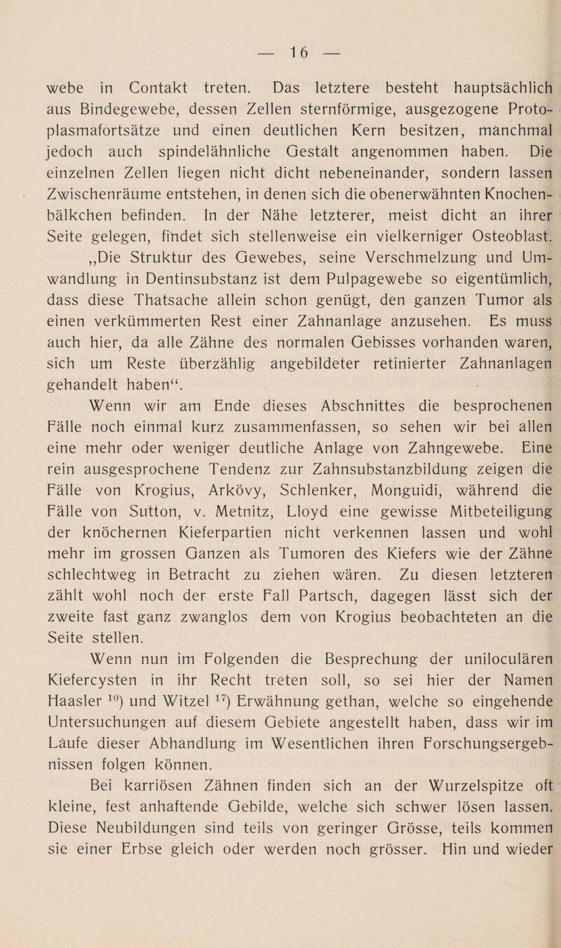 aus Bindegewebe, dessen Zellen sternförmige, ausgezogene Proto¬ plasmafortsätze und einen deutlichen Kern besitzen, manchmal jedoch auch spindelähnliche Gestalt angenommen haben. Die einzelnen Zellen liegen nicht dicht nebeneinander, sondern lassen Zwischenräume entstehen, in denen sich die obenerwähnten Knochen- bälkchen befinden, ln der Nähe letzterer, meist dicht an ihrer Seite gelegen, findet sich stellenweise ein vielkerniger Osteoblast. ,,Die Struktur des Gewebes, seine Verschmelzung und Um¬ wandlung in Dentinsubstanz ist dem Pulpagewebe so eigentümlich, dass diese Thatsache allein schon genügt, den ganzen Tumor als einen verkümmerten Rest einer Zahnanlage anzusehen. Es muss auch hier, da alle Zähne des normalen Gebisses vorhanden waren, sich um Reste überzählig angebildeter retinierter Zahnanlagen gehandelt haben“. Wenn wir am Ende dieses Abschnittes die besprochenen Fälle noch einmal kurz zusammenfassen, so sehen wir bei allen eine mehr oder weniger deutliche Anlage von Zahngewebe. Eine rein ausgesprochene Tendenz zur Zahnsubstanzbildung zeigen die Fälle von Krogius, Arkövy, Schlenker, Monguidi, während die Fälle von Sutton, v. Metnitz, Lloyd eine gewisse Mitbeteiligung der knöchernen Kieferpartien nicht verkennen lassen und wohl mehr im grossen Ganzen als Tumoren des Kiefers wie der Zähne schlechtweg in Betracht zu ziehen wären. Zu diesen letzteren zählt wohl noch der erste Fall Partsch, dagegen lässt sich der zweite fast ganz zwanglos dem von Krogius beobachteten an die Seite stellen. Wenn nun im Folgenden die Besprechung der uniloculären Kiefercysten in ihr Recht treten soll, so sei hier der Namen liaasler 10) und Witzei 17) Erwähnung gethan, welche so eingehende Untersuchungen auf diesem Gebiete angestellt haben, dass wir im Läufe dieser Abhandlung im Wesentlichen ihren Forschungsergeb¬ nissen folgen können. Bei karriösen Zähnen finden sich an der Wurzelspitze oft kleine, fest anhaftende Gebilde, welche sich schwer lösen lassen. Diese Neubildungen sind teils von geringer Grösse, teils kommen sie einer Erbse gleich oder werden noch grösser. Hin und wieder