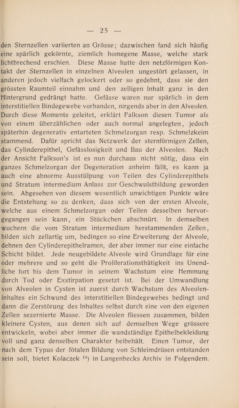 den Sternzellen variierten an Grösse; dazwischen fand sich häufig eine spärlich gekörnte, ziemlich homegene Masse, welche stark lichtbrechend erschien. Diese Masse hatte den netzförmigen Kon¬ takt der Sternzellen in einzelnen Alveolen ungestört gelassen, in anderen jedoch vielfach gelockert oder so gedehnt, dass sie den grössten Raumteil einnahm und den zelligen Inhalt ganz in den Hintergrund gedrängt hatte. Gefässe waren nur spärlich in dem interstitiellen Bindegewebe vorhanden, nirgends aber in den Alveolen. Durch diese Momente geleitet, erklärt Falkson diesen Tumor als von einem überzählichen oder auch normal angelegten, jedoch späterhin degenerativ entarteten Schmelzorgan resp. Schmelzkeim stammend. Dafür spricht das Netzwerk der sternförmigen Zellen, das Cylinderepithel, Gefässlosigkeit und Bau der Alveolen. Nach der Ansicht Falkson’s ist es nun durchaus nicht nötig, dass ein ganzes Schmelzorgan der Degeneration anheim fällt, es kann ja auch eine abnorme Ausstülpung von Teilen des Cylinderepithels und Stratum intermedium Anlass zur Geschwulstbildung geworden sein. Abgesehen von diesem wesentlich unwichtigen Punkte wäre die Entstehung so zu denken, dass sich von der ersten Alveole, welche aus einem Schmelzorgan oder Teilen desselben hervor¬ gegangen sein kann, ein Stückchen abschnürt. In demselben wuchern die vom Stratum intermedium herstammenden Zellen, bilden sich zellartig um, bedingen so eine Erweiterung der Alveole, dehnen den Cylinderepithelramen, der aber immer nur eine einfache Schicht bildet. Jede neugebildete Alveole wird Grundlage für eine oder mehrere und so geht die Proliferationsthätigkeit ins Unend¬ liche fort bis dem Tumor in seinem Wachstum eine Hemmung durch Tod oder Exstirpation gesetzt ist. Bei der Umwandlung von Alveolen in Cysten ist zuerst durch Wachstum des Alveolen¬ inhaltes ein Schwund des interstitiellen Bindegewebes bedingt und dann die Zerstörung des Inhaltes selbst durch eine von den eigenen Zellen sezernierte Masse. Die Alveolen fliessen zusammen, bilden kleinere Cysten, aus denen sich auf demselben Wege grössere entwickeln, wobei aber immer die wandständige Epithelbekleidung voll und ganz denselben Charakter beibehält. Einen Tumor, der nach dem Typus der fötalen Bildung von Schleimdrüsen entstanden sein soll, bietet Kolaczek 14) in Langenbecks Archiv in Folgendem.