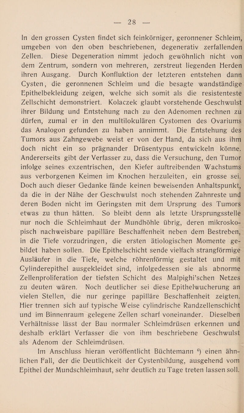 In den grossen Cysten findet sich feinkörniger, geronnener Schleim, umgeben von den oben beschriebenen, degenerativ zerfallenden Zellen. Diese Degeneration nimmt jedoch gewöhnlich nicht von dem Zentrum, sondern von mehreren, zerstreut liegenden Herden ihren Ausgang. Durch Konfluktion der letzteren entstehen dann Cysten, die geronnenen Schleim und die besagte wandständige Epithelbekleidung zeigen, welche sich somit als die resistenteste Zellschicht demonstriert. Kolaczek glaubt vorstehende Geschwulst ihrer Bildung und Entstehung nach zu den Adenomen rechnen zu dürfen, zumal er in den multilokularen Cystomen des Ovariums das Analogon gefunden zu haben annimmt. Die Entstehung des Tumors aus Zahngewebe weist er von der Hand, da sich aus ihm doch nicht ein so prägnander Drüsentypus entwickeln könne. Andererseits gibt der Verfasser zu, dass die Versuchung, den Tumor infolge seines exzentrischen, den Kiefer auftreibenden Wachstums aus verborgenen Keimen im Knochen herzuleiten, ein grosse sei. Doch auch dieser Gedanke fände keinen beweisenden Anhaltspunkt, da die in der Nähe der Geschwulst noch stehenden Zahnreste und deren Boden nicht im Geringsten mit dem Ursprung des Tumors etwas zu thun hätten. So bleibt denn als letzte Ursprungsstelle nur noch die Schleimhaut der Mundhöhle übrig, deren mikrosko¬ pisch nachweisbare papilläre Beschaffenheit neben dem Bestreben, in die Tiefe vorzudringen, die ersten ätiologischen Momente ge¬ bildet haben sollen. Die Epithelschicht sende vielfach strangförmige Ausläufer in die Tiefe, welche röhrenförmig gestaltet und mit Cylinderepithel ausgekleidet sind, infolgedessen sie als abnorme Zellenproliferation der tiefsten Schicht des Malpighi’schen Netzes zu deuten wären. Noch deutlicher sei diese Epithelwucherung an vielen Stellen, die nur geringe papilläre Beschaffenheit zeigten. Hier trennen sich auf typische Weise cylindrische Randzellenschicht und im Binnenraum gelegene Zellen scharf voneinander. Dieselben Verhältnisse lässt der Bau normaler Schleimdrüsen erkennen und deshalb erklärt Verfasser die von ihm beschriebene Geschwulst als Adenom der Schleimdrüsen. Im Anschluss hieran veröffentlicht Büchtemann 6) einen ähn¬ lichen Fall, der die Deutlichkeit der Cystenbildung, ausgehend vom Epithel der Mundschleimhaut, sehr deutlich zu Tage treten lassen soll.