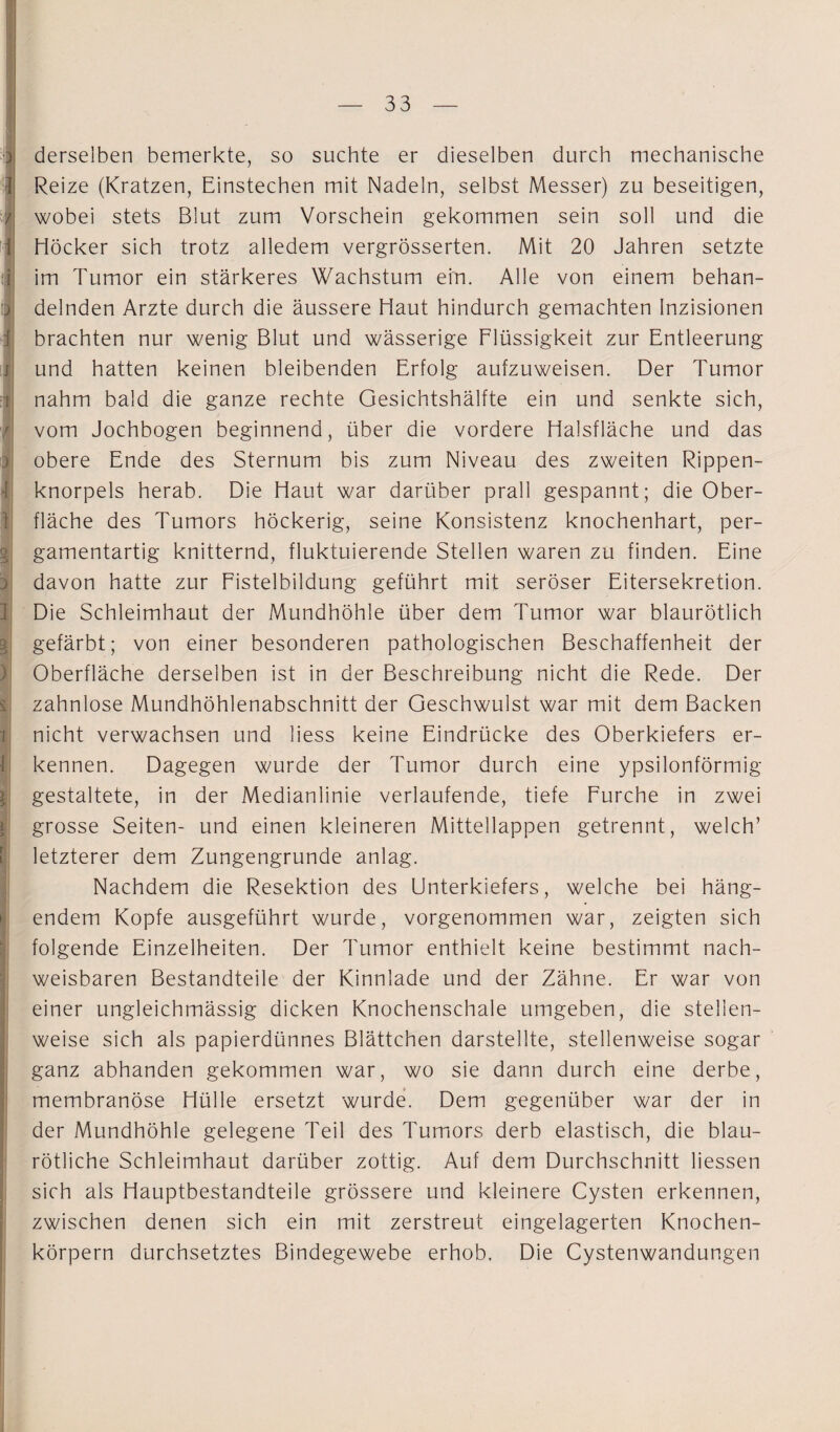 derselben bemerkte, so suchte er dieselben durch mechanische Reize (Kratzen, Einstechen mit Nadeln, selbst Messer) zu beseitigen, wobei stets Blut zum Vorschein gekommen sein soll und die Höcker sich trotz alledem vergrösserten. Mit 20 Jahren setzte im Tumor ein stärkeres Wachstum ein. Alle von einem behan¬ delnden Arzte durch die äussere Haut hindurch gemachten Inzisionen brachten nur wenig Blut und wässerige Flüssigkeit zur Entleerung und hatten keinen bleibenden Erfolg aufzuweisen. Der Tumor nahm bald die ganze rechte Gesichtshälfte ein und senkte sich, vom Jochbogen beginnend, über die vordere Halsfläche und das obere Ende des Sternum bis zum Niveau des zweiten Rippen¬ knorpels herab. Die Haut war darüber prall gespannt; die Ober¬ fläche des Tumors höckerig, seine Konsistenz knochenhart, per¬ gamentartig knitternd, fluktuierende Stellen waren zu finden. Eine davon hatte zur Fistelbildung geführt mit seröser Eitersekretion. Die Schleimhaut der Mundhöhle über dem Tumor war blaurötlich gefärbt; von einer besonderen pathologischen Beschaffenheit der Oberfläche derselben ist in der Beschreibung nicht die Rede. Der zahnlose Mundhöhlenabschnitt der Geschwulst war mit dem Backen nicht verwachsen und liess keine Eindrücke des Oberkiefers er¬ kennen. Dagegen wurde der Tumor durch eine ypsilonförmig gestaltete, in der Medianlinie verlaufende, tiefe Furche in zwei grosse Seiten- und einen kleineren Mittellappen getrennt, welch’ letzterer dem Zungengrunde anlag. Nachdem die Resektion des Unterkiefers, welche bei häng¬ endem Kopfe ausgeführt wurde, vorgenommen war, zeigten sich folgende Einzelheiten. Der Tumor enthielt keine bestimmt nach¬ weisbaren Bestandteile der Kinnlade und der Zähne. Er war von einer ungleichmässig dicken Knochenschale umgeben, die stellen¬ weise sich als papierdünnes Blättchen darstellte, stellenweise sogar ganz abhanden gekommen war, wo sie dann durch eine derbe, membranöse Hülle ersetzt wurde. Dem gegenüber war der in der Mundhöhle gelegene Teil des Tumors derb elastisch, die blau¬ rötliche Schleimhaut darüber zottig. Auf dem Durchschnitt liessen sich als Hauptbestandteile grössere und kleinere Cysten erkennen, zwischen denen sich ein mit zerstreut eingelagerten Knochen¬ körpern durchsetztes Bindegewebe erhob. Die Cystenwandungen