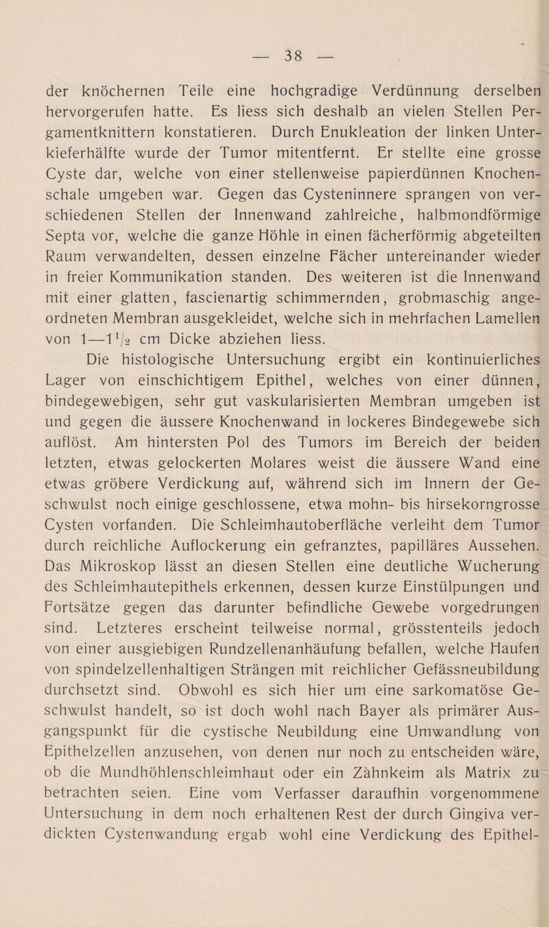 der knöchernen Teile eine hochgradige Verdünnung derselben hervorgerufen hatte. Es liess sich deshalb an vielen Stellen Per¬ gamentknittern konstatieren. Durch Enukleation der linken Unter¬ kieferhälfte wurde der Tumor mitentfernt. Er stellte eine grosse Cyste dar, welche von einer stellenweise papierdünnen Knochen¬ schale umgeben war. Gegen das Cysteninnere sprangen von ver¬ schiedenen Stellen der Innenwand zahlreiche, halbmondförmige Septa vor, welche die ganze Höhle in einen fächerförmig abgeteilten Raum verwandelten, dessen einzelne Fächer untereinander wieder in freier Kommunikation standen. Des weiteren ist die Innenwand mit einer glatten, fascienartig schimmernden, grobmaschig ange¬ ordneten Membran ausgekleidet, welche sich in mehrfachen Lamellen von 1—l1^ cm Dicke abziehen liess. Die histologische Untersuchung ergibt ein kontinuierliches Lager von einschichtigem Epithel, welches von einer dünnen, bindegewebigen, sehr gut vaskularisierten Membran umgeben ist und gegen die äussere Knochenwand in lockeres Bindegewebe sich auflöst. Am hintersten Pol des Tumors im Bereich der beiden letzten, etwas gelockerten Molares weist die äussere Wand eine etwas gröbere Verdickung auf, während sich im Innern der Ge¬ schwulst noch einige geschlossene, etwa mohn- bis hirsekorngrosse Cysten vorfanden. Die Schleimhautoberfläche verleiht dem Tumor durch reichliche Auflockerung ein gefranztes, papilläres Aussehen. Das Mikroskop lässt an diesen Stellen eine deutliche Wucherung des Schleimhautepithels erkennen, dessen kurze Einstülpungen und Fortsätze gegen das darunter befindliche Gewebe vorgedrungen sind. Letzteres erscheint teilweise normal, grösstenteils jedoch von einer ausgiebigen Rundzellenanhäufung befallen, welche Haufen von spindelzellenhaltigen Strängen mit reichlicher Gefässneubildung durchsetzt sind. Obwohl es sich hier um eine sarkomatöse Ge¬ schwulst handelt, so ist doch wohl nach Bayer als primärer Aus¬ gangspunkt für die cystische Neubildung eine Umwandlung von Epithelzellen anzusehen, von denen nur noch zu entscheiden wäre, ob die Mundhöhlenschleimhaut oder ein Zahnkeim als Matrix zu betrachten seien. Eine vom Verfasser daraufhin vorgenommene Untersuchung in dem noch erhaltenen Rest der durch Gingiva ver¬ dickten Cystenwandung ergab wohl eine Verdickung des Epithel-