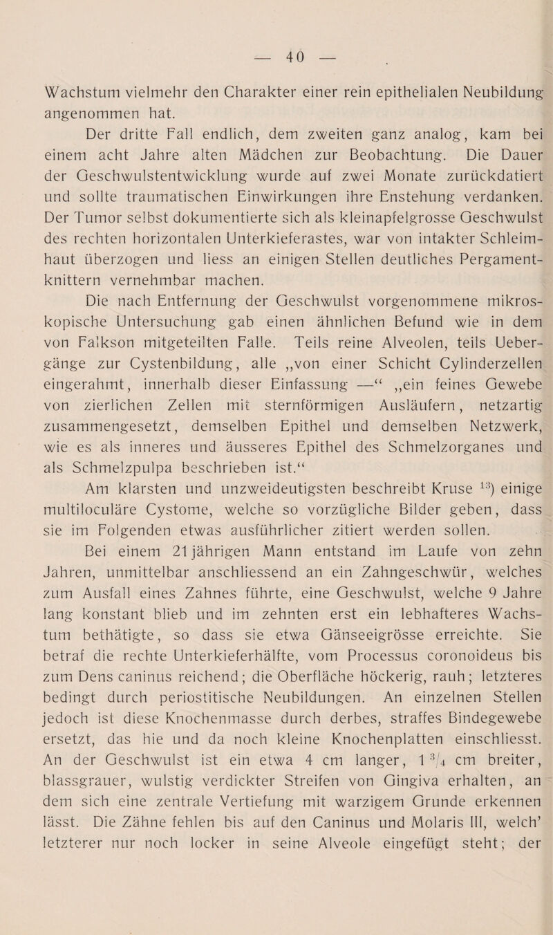 Wachstum vielmehr den Charakter einer rein epithelialen Neubildung angenommen hat. Der dritte Fall endlich, dem zweiten ganz analog, kam bei einem acht Jahre alten Mädchen zur Beobachtung. Die Dauer der Geschwulstentwicklung wurde auf zwei Monate zurückdatiert und sollte traumatischen Einwirkungen ihre Enstehung verdanken. Der Tumor selbst dokumentierte sich als kleinapfelgrosse Geschwulst des rechten horizontalen Unterkieferastes, war von intakter Schleim¬ haut überzogen und liess an einigen Stellen deutliches Pergament¬ knittern vernehmbar machen. Die nach Entfernung der Geschwulst vorgenommene mikros¬ kopische Untersuchung gab einen ähnlichen Befund wie in dem von Falkson mitgeteilten Falle. Teils reine Alveolen, teils Ueber- gänge zur Cystenbildung, alle „von einer Schicht Cylinderzellen eingerahmt, innerhalb dieser Einfassung —“ „ein feines Gewebe von zierlichen Zellen mit sternförmigen Ausläufern, netzartig zusammengesetzt, demselben Epithel und demselben Netzwerk, wie es als inneres und äusseres Epithel des Schmelzorganes und als Schmelzpulpa beschrieben ist.“ Am klarsten und unzweideutigsten beschreibt Kruse 1S) einige multiloculäre Cystome, welche so vorzügliche Bilder geben, dass sie im Folgenden etwas ausführlicher zitiert werden sollen. Bei einem 21 jährigen Mann entstand im Laufe von zehn Jahren, unmittelbar anschliessend an ein Zahngeschwür, welches zum Ausfall eines Zahnes führte, eine Geschwulst, welche 9 Jahre lang konstant blieb und im zehnten erst ein lebhafteres Wachs¬ tum bethätigte, so dass sie etwa Gänseeigrösse erreichte. Sie betraf die rechte Unterkieferhälfte, vom Processus coronoideus bis zum Dens caninus reichend; die Oberfläche höckerig, rauh; letzteres bedingt durch periostitische Neubildungen. An einzelnen Stellen jedoch ist diese Knochenmasse durch derbes, straffes Bindegewebe ersetzt, das hie und da noch kleine Knochenplatten einschliesst. An der Geschwulst ist ein etwa 4 cm langer, 1 3/4 cm breiter, blassgrauer, wulstig verdickter Streifen von Gingiva erhalten, an dem sich eine zentrale Vertiefung mit warzigem Grunde erkennen lässt. Die Zähne fehlen bis auf den Caninus und Molaris 111, welch’ letzterer nur noch locker in seine Alveole eingefügt steht; der