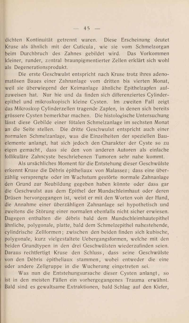 dichten Kontinuität getrennt waren. Diese Erscheinung deutet Kruse als ähnlich mit der Cuticula, wie sie vom Schmelzorgan beim Durchbruch des Zahnes gebildet wird. Das Vorkommen kleiner, runder, zentral braunpigmentierter Zellen erklärt sich wohl als Degenerationsprodukt. Die erste Geschwulst entspricht nach Kruse trotz ihres adeno¬ matösen Baues einer Zahnanlage vom dritten bis vierten Monat, weil sie überwiegend der Keimanlage ähnliche Epithelzapfen auf¬ zuweisen hat. Nur hie und da finden sich differenziertes Cylinder- epithel und mikroskopisch kleine Cysten. Im zweiten Fall zeigt das Mikroskop Cylinderzellen tragende Zapfen, in denen sich bereits grössere Cysten bemerkbar machen. Die histologische Untersuchung lässt diese Gebilde einer fötalen Schmelzanlage im sechsten Monat an die Seite stellen. Die dritte Geschwulst entspricht auch einer normalen Schmelzanlage, was die Einzelheiten der speziellen Bau¬ elemente anlangt, hat sich jedoch den Charakter der Cyste so zu eigen gemacht, dass sie den von anderen Autoren als einfache follikuläre Zahncyste beschriebenen Tumoren sehr nahe kommt. Als ursächliches Moment für die Entstehung dieser Geschwülste erkennt Kruse die Debris epitheliaux von Malassez; dass eine über¬ zählig versprengte oder im Wachstum gestörte normale Zahnanlage den Grund zur Neubildung gegeben haben könnte oder dass gar die Geschwulst aus dem Epithel der Mundschleimhaut oder deren Drüsen hervorgegangen ist, weist er mit den Worten von der Hand, die Annahme einer überzähligen Zahnanlage sei hypothetisch und zweitens die Störung einer normalen ebenfalls nicht sicher erwiesen. Dagegen enthalten die debris bald dem Mundschleimhautepithel ähnliche, polygonale, platte, bald dem Schmelzepithel nahestehende, ; cylindrische Zellformen; zwischen den beiden finden sich kubische, polygonale, kurz vielgestaltete Uebergangsformen, welche mit den beiden Grundtypen in den drei Geschwülsten wiederzufinden seien. ' Daraus rechtfertigt Kruse den Schluss, dass seine Geschwülste von den Debris epitheliaux stammen, wobei entweder die eine oder andere Zellgruppe in die Wucherung eingetreten sei. Was nun die Entstehungsursache dieser Cysten anlangt, so ist in den meisten Fällen ein vorhergegangenes Trauma erwähnt. Bald sind es gewaltsame Extraktionen, bald Schlag auf den Kiefer,