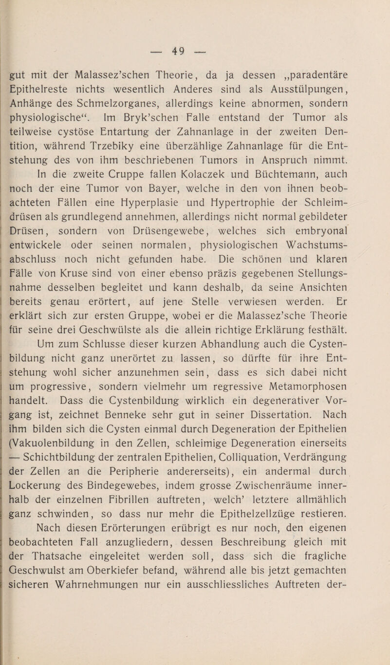 gut mit der Malassez’schen Theorie, da ja dessen „paradentäre Epithelreste nichts wesentlich Anderes sind als Ausstülpungen, Anhänge des Schmelzorganes, allerdings keine abnormen, sondern physiologische“. Im Bryk’schen Falle entstand der Tumor als teilweise cystöse Entartung der Zahnanlage in der zweiten Den¬ tition, während Trzebiky eine überzählige Zahnanlage für die Ent¬ stehung des von ihm beschriebenen Tumors in Anspruch nimmt. In die zweite Cruppe fallen Kolaczek und Büchtemann, auch noch der eine Tumor von Bayer, welche in den von ihnen beob¬ achteten Fällen eine Hyperplasie und Hypertrophie der Schleim¬ drüsen als grundlegend annehmen, allerdings nicht normal gebildeter Drüsen, sondern von Drüsengewebe, welches sich embryonal entwickele oder seinen normalen, physiologischen Wachstums¬ abschluss noch nicht gefunden habe. Die schönen und klaren Fälle von Kruse sind von einer ebenso präzis gegebenen Stellungs- nahme desselben begleitet und kann deshalb, da seine Ansichten bereits genau erörtert, auf jene Stelle verwiesen werden. Er erklärt sich zur ersten Gruppe, wobei er die Malassez’sche Theorie für seine drei Geschwülste als die allein richtige Erklärung festhält. Um zum Schlüsse dieser kurzen Abhandlung auch die Cysten¬ bildung nicht ganz unerörtet zu lassen, so dürfte für ihre Ent¬ stehung wohl sicher anzunehmen sein, dass es sich dabei nicht um progressive, sondern vielmehr um regressive Metamorphosen handelt. Dass die Cystenbildung wirklich ein degenerativer Vor¬ gang ist, zeichnet Benneke sehr gut in seiner Dissertation. Nach ihm bilden sich die Cysten einmal durch Degeneration der Epithelien (Vakuolenbildung in den Zellen, schleimige Degeneration einerseits — Schichtbildung der zentralen Epithelien, Colliquation, Verdrängung der Zellen an die Peripherie andererseits), ein andermal durch Lockerung des Bindegewebes, indem grosse Zwischenräume inner¬ halb der einzelnen Fibrillen auftreten, welch’ letztere allmählich ganz schwinden, so dass nur mehr die Epithelzellzüge restieren. Nach diesen Erörterungen erübrigt es nur noch, den eigenen beobachteten Fall anzugliedern, dessen Beschreibung gleich mit der Thatsache eingeleitet werden soll, dass sich die fragliche Geschwulst am Oberkiefer befand, während alle bis jetzt gemachten sicheren Wahrnehmungen nur ein ausschliessliches Auftreten der-