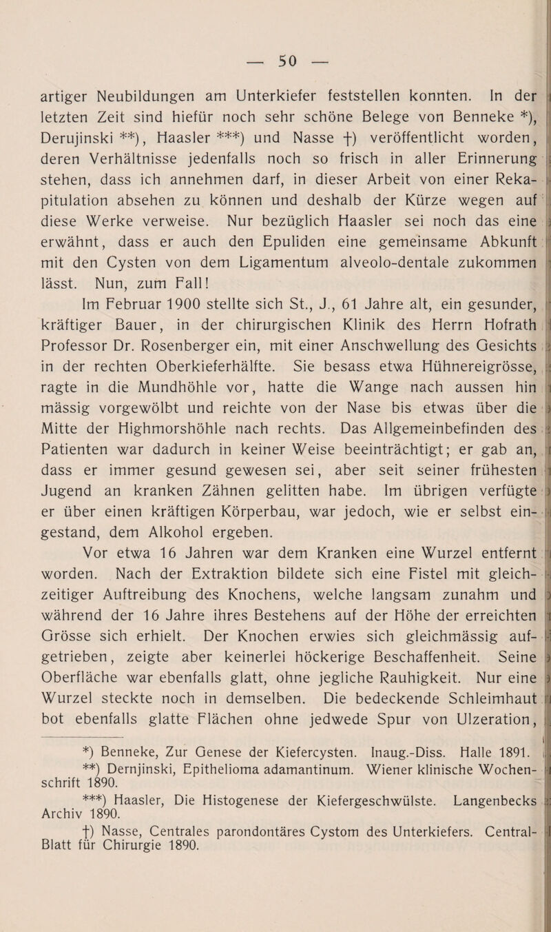 artiger Neubildungen am Unterkiefer feststellen konnten. In der i letzten Zeit sind hiefür noch sehr schöne Belege von Benneke *), Derujinski **), Haasler ***) und Nasse f) veröffentlicht worden, deren Verhältnisse jedenfalls noch so frisch in aller Erinnerung stehen, dass ich annehmen darf, in dieser Arbeit von einer Reka¬ pitulation absehen zu können und deshalb der Kürze wegen auf diese Werke verweise. Nur bezüglich Haasler sei noch das eine erwähnt, dass er auch den Epuliden eine gemeinsame Abkunft mit den Cysten von dem Ligamentum alveolo-dentale zukommen lässt. Nun, zum Fall! Im Februar 1900 stellte sich St., J., 61 Jahre alt, ein gesunder, kräftiger Bauer, in der chirurgischen Klinik des Herrn Hofrath Professor Dr. Rosenberger ein, mit einer Anschwellung des Gesichts in der rechten Oberkieferhälfte. Sie besass etwa Hühnereigrösse, ragte in die Mundhöhle vor, hatte die Wange nach aussen hin i mässig vorgewölbt und reichte von der Nase bis etwas über die j Mitte der Highmorshöhle nach rechts. Das Allgemeinbefinden des > Patienten war dadurch in keiner Weise beeinträchtigt; er gab an, i dass er immer gesund gewesen sei, aber seit seiner frühesten Jugend an kranken Zähnen gelitten habe. Im übrigen verfügte er über einen kräftigen Körperbau, war jedoch, wie er selbst ein¬ gestand, dem Alkohol ergeben. Vor etwa 16 Jahren war dem Kranken eine Wurzel entfernt i worden. Nach der Extraktion bildete sich eine Fistel mit gleich- j zeitiger Auftreibung des Knochens, welche langsam zunahm und > während der 16 Jahre ihres Bestehens auf der Höhe der erreichten i Grösse sich erhielt. Der Knochen erwies sich gleichmässig auf¬ getrieben, zeigte aber keinerlei höckerige Beschaffenheit. Seine ) Oberfläche war ebenfalls glatt, ohne jegliche Rauhigkeit. Nur eine j Wurzel steckte noch in demselben. Die bedeckende Schleimhaut n bot ebenfalls glatte Flächen ohne jedwede Spur von Ulzeration, -—. |j| *) Benneke, Zur Genese der Kiefercysten. Inaug.-Diss. Halle 1891. 11 **) Dernjinski, Epithelioma adamantinum. Wiener klinische Wochen- i schrift 1890. ***) Haasler, Die Histogenese der Kiefergeschwülste. Langenbecks Archiv 1890. f) Nasse, Centrales parondontäres Cystom des Unterkiefers. Central- I Blatt für Chirurgie 1890.