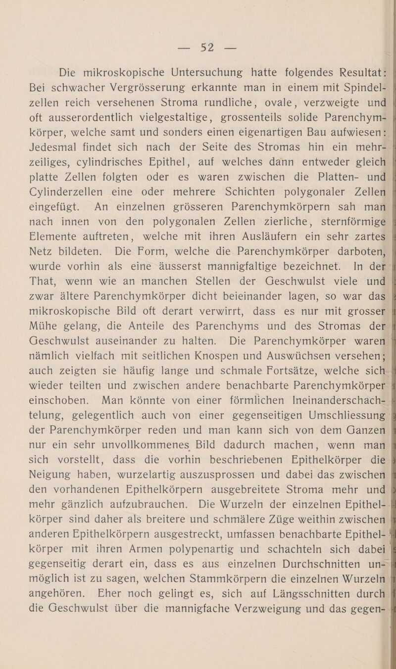 Die mikroskopische Untersuchung hatte folgendes Resultat: Bei schwacher Vergrösserung erkannte man in einem mit Spindel¬ zellen reich versehenen Stroma rundliche, ovale, verzweigte lind oft ausserordentlich vielgestaltige, grossenteils solide Parenchym¬ körper, welche samt und sonders einen eigenartigen Bau aufwiesen: Jedesmal findet sich nach der Seite des Stromas hin ein mehr¬ zeiliges, cylindrisches Epithel, auf welches dann entweder gleich platte Zellen folgten oder es waren zwischen die Platten- und Cylinderzellen eine oder mehrere Schichten polygonaler Zellen eingefügt. An einzelnen grösseren Parenchymkörpern sah man nach innen von den polygonalen Zellen zierliche, sternförmige Elemente auftreten, welche mit ihren Ausläufern ein sehr zartes Netz bildeten. Die Form, welche die Parenchymkörper darboten, || wurde vorhin als eine äusserst mannigfaltige bezeichnet. In der i That, wenn wie an manchen Stellen der Geschwulst viele und : zwar ältere Parenchymkörper dicht beieinander lagen, so war das I mikroskopische Bild oft derart verwirrt, dass es nur mit grosser i Mühe gelang, die Anteile des Parenchyms und des Stromas der i Geschwulst auseinander zu halten. Die Parenchymkörper waren nämlich vielfach mit seitlichen Knospen und Auswüchsen versehen; auch zeigten sie häufig lange und schmale Fortsätze, welche sich 1 wieder teilten und zwischen andere benachbarte Parenchymkörper i einschoben. Man könnte von einer förmlichen Ineinanderschach- - telung, gelegentlich auch von einer gegenseitigen Umschliessung | der Parenchymkörper reden und man kann sich von dem Ganzen i nur ein sehr unvollkommenes Bild dadurch machen, wenn man I • * sich vorstellt, dass die vorhin beschriebenen Epithelkörper die * Neigung haben, wurzelartig auszusprossen und dabei das zwischen jj den vorhandenen Epithelkörpern ausgebreitete Stroma mehr und o mehr gänzlich aufzubrauchen. Die Wurzeln der einzelnen Epithel- i körper sind daher als breitere und schmälere Züge weithin zwischen ji anderen Epithelkörpern ausgestreckt, umfassen benachbarte Epithel- | f körper mit ihren Armen polypenartig und schachteln sich dabei s gegenseitig derart ein, dass es aus einzelnen Durchschnitten un- f möglich ist zu sagen, welchen Stammkörpern die einzelnen Wurzeln i angehören. Eher noch gelingt es, sich auf Längsschnitten durch f die Geschwulst über die mannigfache Verzweigung und das gegen- f