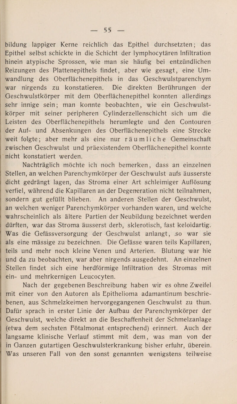 bildung lappiger Kerne reichlich das Epithel durchsetzten; das Epithel selbst schickte in die Schicht der lymphocytären Infiltration hinein atypische Sprossen, wie man sie häufig bei entzündlichen Reizungen des Plattenepithels findet, aber wie gesagt, eine Um¬ wandlung des Oberflächenepithels in das Geschwulstparenchym war nirgends zu konstatieren. Die direkten Berührungen der Geschwulstkörper mit dem Oberflächenepithel konnten allerdings sehr innige sein; man konnte beobachten, wie ein Geschwulst¬ körper mit seiner peripheren Cylinderzellenschicht sich um die Leisten des Oberflächenepithels herumlegte und den Contouren der Auf- und Absenkungen des Oberflächenepithels eine Strecke weit folgte; aber mehr als eine nur räumliche Gemeinschaft zwischen Geschwulst und präexistendem Oberflächenepithel konnte nicht konstatiert werden. Nachträglich möchte ich noch bemerken, dass an einzelnen Stellen, an welchen Parenchymkörper der Geschwulst aufs äusserste dicht gedrängt lagen, das Stroma einer Art schleimiger Auflösung verfiel, während die Kapillaren an der Degeneration nicht teilnahmen, sondern gut gefüllt blieben. An anderen Stellen der Geschwulst, an welchen weniger Parenchymkörper vorhanden waren, und welche wahrscheinlich als ältere Partien der Neubildung bezeichnet werden dürften, war das Stroma äusserst derb, sklerotisch, fast keloidartig. Was die Gefässversorgung der Geschwulst anlangt, .so war sie als eine mässige zu bezeichnen. Die Gefässe waren teils Kapillaren, teils und mehr noch kleine Venen und Arterien. Blutung war hie und da zu beobachten, war aber nirgends ausgedehnt. An einzelnen Stellen findet sich eine herdförmige Infiltration des Stromas mit ( ein- und mehrkernigen Leucocyten. Nach der gegebenen Beschreibung haben wir es ohne Zweifel mit einer von den Autoren als Epithelioma adamantinum beschrie- benen, aus Schmelzkeimen hervorgegangenen Geschwulst zu thun. I Dafür sprach in erster Linie der Aufbau der Parenchymkörper der Geschwulst, welche direkt an die Beschaffenheit der Schmelzanlage (etwa dem sechsten Fötalmonat entsprechend) erinnert. Auch der langsame klinische Verlauf stimmt mit dem, was man von der in Ganzen gutartigen Geschwulsterkrankung bisher erfuhr, überein. Was unseren Fall von den sonst genannten wenigstens teilweise