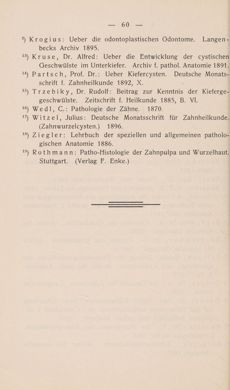 2) Krogi us : Ueber die odontoplastischen Odontome. Langen- becks Archiv 1895. 13) Kruse, Dr. Alfred: Ueber die Entwicklung der cystischen Geschwülste im Unterkiefer. Archiv f. pathol. Anatomie 1891. 14) Partsch, Prof. Dr.: Ueber Kiefercysten. Deutsche Monats¬ schrift f. Zahnheilkunde 1892, X. 15) Trzebiky, Dr. Rudolf: Beitrag zur Kenntnis der Kieferge- geschwülste. Zeitschrift f. Heilkunde 1885, B. VI. 16) Wedl, C.: Pathologie der Zähne. 1870. 17) Witzei, Julius: Deutsche Monatsschrift für Zahnheilkunde. (Zahnwurzelcysten.) 1896. 18) Ziegler: Lehrbuch der speziellen und allgemeinen patholo¬ gischen Anatomie 1886. 19) Rothmann: Patho-Histologie der Zahnpulpa und Wurzelhaut. Stuttgart. (Verlag F. Enke.)