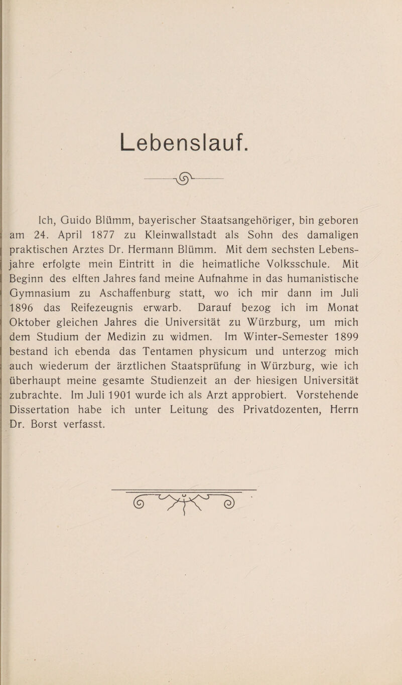 Lebenslauf. —— Ich, Guido Blümm, bayerischer Staatsangehöriger, bin geboren am 24. April 1877 zu Kleinwallstadt als Sohn des damaligen praktischen Arztes Dr. Hermann Blümm. Mit dem sechsten Lebens¬ jahre erfolgte mein Eintritt in die heimatliche Volksschule. Mit Beginn des elften Jahres fand meine Aufnahme in das humanistische Gymnasium zu Aschaffenburg statt, wo ich mir dann im Juli 1896 das Reifezeugnis erwarb. Darauf bezog ich im Monat Oktober gleichen Jahres die Universität zu Würzburg, um mich dem Studium der Medizin zu widmen. Im Winter-Semester 1899 bestand ich ebenda das Tentamen physicum und unterzog mich auch wiederum der ärztlichen Staatsprüfung in Würzburg, wie ich überhaupt meine gesamte Studienzeit an der- hiesigen Universität zubrachte. Im Juli 1901 wurde ich als Arzt approbiert. Vorstehende Dissertation habe ich unter Leitung des Privatdozenten, Herrn Dr. Borst verfasst. (9