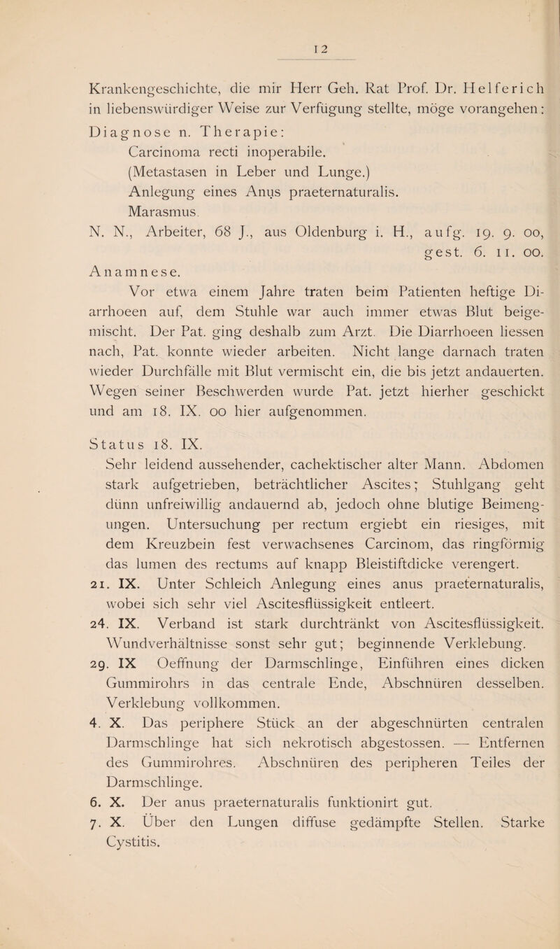 Krankengeschichte, die mir Herr Geh. Rat Prof. Dr. Helfe rieh in liebenswürdiger Weise zur Verfügung stellte, möge vorangehen: Diagnose n. Therapie: Carcinoma recti inoperabile. (Metastasen in Leber und Lunge.) Anlegung eines Anus praeternaturalis. Marasmus. N. N., Arbeiter, 68 J., aus Oldenburg i. H., aufg. 19. 9. 00, ge st. 6. 11. 00. Anamnese. Vor etwa einem Jahre traten beim Patienten heftige Di- arrhoeen auf, dem Stuhle war auch immer etwas Blut beige¬ mischt. Der Pat. ging deshalb zum Arzt. Die Diarrhoeen Hessen nach, Pat. konnte wieder arbeiten. Nicht lange darnach traten wieder Durchfälle mit Blut vermischt ein, die bis jetzt andauerten. Wegen seiner Beschwerden wurde Pat. jetzt hierher geschickt und am 18. IX. 00 hier aufgenommen. Status 18. IX. Sehr leidend aussehender, cachektischer alter Mann. Abdomen stark aufgetrieben, beträchtlicher Ascites; Stuhlgang geht dünn unfreiwillig andauernd ab, jedoch ohne blutige Beimeng¬ ungen. Untersuchung per rectum ergiebt ein riesiges, mit dem Kreuzbein fest verwachsenes Carcinom, das ringförmig das lumen des rectums auf knapp Bleistiftdicke verengert. 21. IX. Unter Schleich Anlegung eines anus praeternaturalis, wobei sich sehr viel Ascitesflüssigkeit entleert. 24. IX. Verband ist stark durchtränkt von Ascitesflüssigkeit. Wundverhältnisse sonst sehr gut; beginnende Verklebung. 29. IX Oeffnung der Darmschlinge, Einführen eines dicken Gummirohrs in das centrale Ende, Abschnüren desselben. Verklebung vollkommen. 4. X. Das periphere Stück an der abgeschnürten centralen Darmschlinge hat sich nekrotisch abgestossen. — Entfernen des Gummirohres. Abschnüren des peripheren Teiles der Darmschlinge. 6. X. Der anus praeternaturalis funktionirt gut. 7. X. Über den Lungen diffuse gedämpfte Stellen. Starke Cystitis.