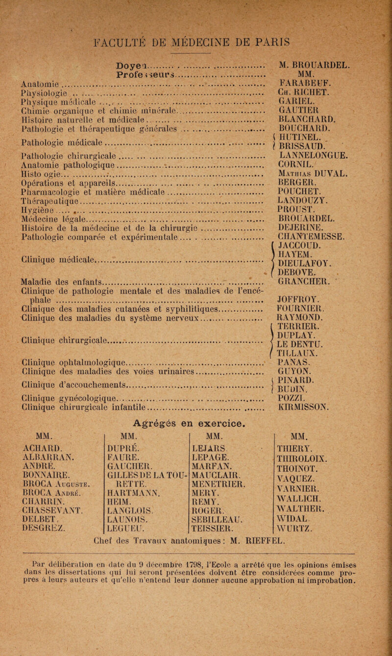 Doyeu. Profe sseiirs... Anatomie .... Physiologie .. Physique médicale ..,.. .... Chimie organique et chimie minérale... Histoire naturelle et médicale.. ...... Pathologie et thérapeutique générales.... Pathologie médicale.. Pathologie chirurgicale. . Anatomie pathologique... Histo ogie......... Opérations et appareils. . Pharmacologie et matière médicale.. Thérapeutique.. Hygiène. .. Médecine légale. . . Histoire de la médecine et de la chirurgie... Pathologie comparée et expérimentale. Clinique médicale.... Maladie des enfants....... Clinique de pathologie mentale et des maladies de l’encé¬ phale . Clinique des maladies cutanées et syphilitiques. Clinique des maladies du système nerveux.... Clinique chirurgicale... . Clinique ophtalmologique.. Clinique des maladies des voies urinaires... Clinique d’accouchements...,. .. Clinique gynécologique. .... . Clinique chirurgicale infantile.... M. BROUARDEL. MM. FARABEUF. Ch. RICHET. GARIEL. GAUTIER BLANCHARD. BOUCHARD. ( HUTINEL. I BR1SSAUD. LANNELONGUE. CORNIL. Mathias DUYAL. BERGER. POUCIIET. LANDOUZY. PROUST. BROUARDEL. DEJERINE. CHANTEMESSE. ( JACCOUD. ) HAYEM. ) DIEULAFOY. f DEBOYE. GRANCHER. JOFFROY. FOURNIER. RAYMOND. ( TERRIER. ) DUPLAY. ) LE DENTE, f TILLAUX. PANAS. GUYON. j PINARD. I BUDIN. POZZI. KIRM1SS0N. Agrégés en exercice. MM. MM. MM. ACHARD. DUPRÉ. LE JARS. ALBARRAN. FAURE. LEPAGE. ANDRÉ. GAUCHER. MARFAN. BONN AIRE. GILLES DE LA TOU- M AUC L AIR. BROCA Auguste. RETTE. MENETRIER. BROC A André. HARTMANN. MERY. CHARRIN. HE1M. REMY. CHASSEVANT. LANGLOIS. ROGER. DELBET- LAUNOIS. SEBILLEAU. DESGREZ. LEGUEE. TEISSIER. Chef des Travaux anatomiques : M. MM. THIERY. THIROLOIX. THOINOT. YAQUEZ. YARNIER, WALLICH. XVALTHER. WIDAL WURTZ. RIEFFEL. Par délibération en date du 9 décembre 1798, l’Ecole a arrêté que les opinions émises dans les dissertations qui lui seront présentées doivent être considérées comme pro¬ pres à leurs auteurs et qu’elle n’entend leur donner aucune approbation ni improbation.