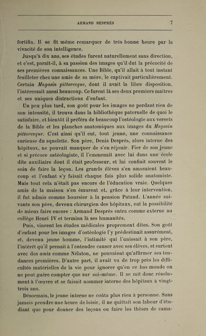fortifia. Il se fit même remarquer de très bonne heure par la vivacité de son intelligence. Jusqu’à dix ans, ses études furent naturellement sans direction, et c’est, paraît-il, à sa passion des images qu’il dut la précocité de ses premières connaissances. Une Bible, qu’il allait à tout instant feuilleter chez une amie de sa mère, le captivait particulièrement. Certain Magasin 'pittoresque, dont il avait la libre disposition, l’intéressait aussi beaucoup. Ce furent là ses deux premiers maîtres et ses uniques distractions d’enfant. Un peu plus tard, son goût pour les images ne perdant rien de son intensité, il trouva dans la bibliothèque paternelle de quoi le satisfaire, et bientôt il préféra de beaucoup l’ostéologie aux versets de la Bible et les planches anatomiques aux images du Magasin pittoresque. C’est ainsi qu’il eut, tout jeune, une connaissance curieuse du squelette. Son père, Denis Després, alors interne des hôpitaux, ne pouvait manquer de s’en réjouir. Fier de son jeune et si précoce ostéologiste, il l’emmenait avec lui dans une école dite auxiliaire dont il était professeur, et lui confiait souvent le soin de faire la leçon. Les grands élèves s’en amusaient beau¬ coup et l’enfant s’y faisait chaque fois plus solide anatomiste. Mais tout cela n’était pas encore de l’éducation vraie. Quelques amis de la maison s’en émurent et, grâce à leur intervention, il fut admis comme boursier à la pension Pataud. L’année sui¬ vante son père, devenu chirurgien des hôpitaux, eut la possibilité de mieux faire encore : Armand Després entra comme externe au collège Henri IV et termina là ses humanités. Puis, vinrent les études médicales proprement dites. Son goût d’enfant pour les images d’ostéologie l'y prédestinait assurément, et, devenu jeune homme, J’intimité qui l’unissait à son père, l’intérêt qu’il prenait à l'entendre causer avec ses élèves, et surtout avec des amis comme Nélaton, ne pouvaient qu’affirmer ses ten¬ dances premières. D’autre part, il avait vu de trop près les diffi¬ cultés matérielles de la vie pour ignorer qu’en ce bas monde on ne peut guère compter que sur soi-même. Il se mit donc résolu¬ ment à l’œuvre et se faisait nommer interne des hôpitaux à vingt- « trois ans. Désormais, le jeune interne ne coûta plus rien à personne. Sans jamais prendre une heure de loisir, il ne quittait son labeur d’étu¬ diant que pour donner des leçons ou faire les thèses de cama-