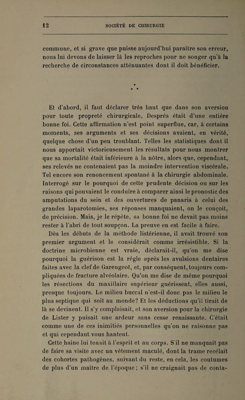 commune, et si grave que puisse aujourd’hui paraître son erreur, nous lui devons de laisser là les reproches pour ne songer qu’à la recherche de circonstances atténuantes dont il doit bénéficier. % ) ★ * * Et d’abord, il faut déclarer très haut que dans son aversion pour toute propreté chirurgicale, Després était d’une entière bonne foi. Cette affirmation n’est point superflue, car, à certains moments, ses arguments et ses décisions avaient, en vérité, quelque chose d’un peu troublant. Telles les statistiques dont il nous apportait victorieusement les résultats pour nous montrer que sa mortalité était inférieure à ta nôtre, alors que, cependant, ses relevés ne contenaient pas la moindre intervention viscérale. Tel encore son renoncement spontané à la chirurgie abdominale. Interrogé sur le pourquoi de cette prudente décision ou sur les raisons qui pouvaient le conduire à comparer ainsi le pronostic des amputations du sein et des ouvertures de panaris à celui des grandes laparotomies, ses réponses manquaient, on le conçoit, de précision. Mais, je le répète, sa bonne foi ne devait pas moins rester à l’abri de tout soupçon. La preuve en est facile à faire. Dès les débuts de la méthode listérienne, il avait trouvé son premier argument et le considérait comme irrésistible. Si la doctrine microbienne est vraie, déclarait-il, qu’on me dise pourquoi la guérison est la règle après les avulsions dentaires faites avec la clef de Garengeot, et, par conséquent, toujours com¬ pliquées de fracture alvéolaire. Qu’on me dise de même pourquoi les résections du maxillaire supérieur guérissent, elles aussi, presque toujours. Le milieu buccal n’est-il donc pas le milieu le plus septique qui soit au monde? Et les déductions qu’il tirait de là se devinent. 11 s’y complaisait, et son aversion pour la chirurgie de Lister y puisait une ardeur sans cesse renaissante. C’était comme une de ces inimitiés personnelles qu’on ne raisonne pas et qui cependant vous hantent. Cette haine lui tenait à l’esprit et au corps. S’il ne manquait pas de faire sa visite avec un vêtement maculé, dont la trame recélait des cohortes pathogènes, suivant du reste, en cela, les coutumes de plus d’un maître de l’époque; s’il ne craignait pas de conta-