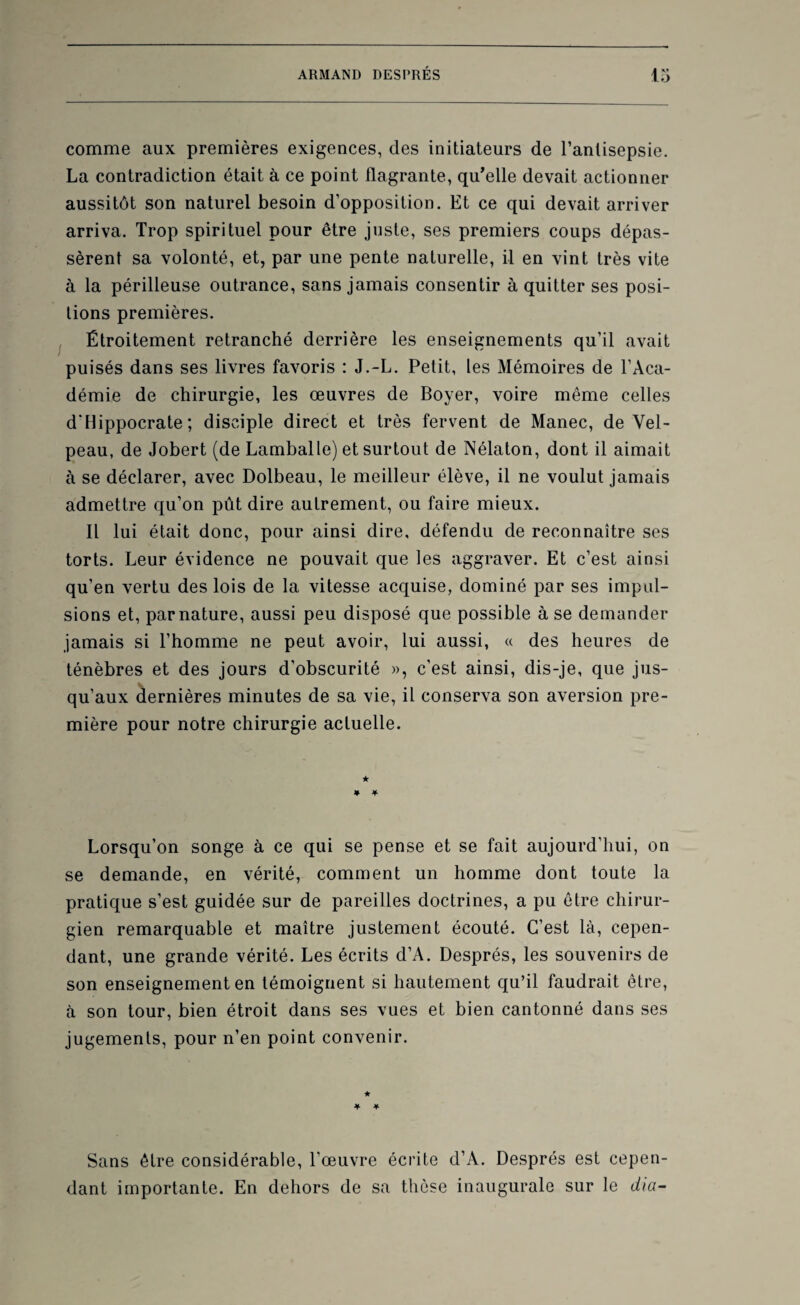 comme aux premières exigences, des initiateurs de l’antisepsie. La contradiction était à ce point flagrante, qu'elle devait actionner aussitôt son naturel besoin d’opposition. Et ce qui devait arriver arriva. Trop spirituel pour être juste, ses premiers coups dépas¬ sèrent sa volonté, et, par une pente naturelle, il en vint très vite à la périlleuse outrance, sans jamais consentir à quitter ses posi¬ tions premières. Étroitement retranché derrière les enseignements qu’il avait puisés dans ses livres favoris : J.-L. Petit, les Mémoires de l’Aca¬ démie de chirurgie, les œuvres de Boyer, voire même celles d'Hippocrate; disciple direct et très fervent de Manec, de Vel¬ peau, de Jobert (de Lamballe) et surtout de Nélaton, dont il aimait à se déclarer, avec Dolbeau, le meilleur élève, il ne voulut jamais admettre qu’on pût dire autrement, ou faire mieux. Il lui était donc, pour ainsi dire, défendu de reconnaître ses torts. Leur évidence ne pouvait que les aggraver. Et c’est ainsi qu’en vertu des lois de la vitesse acquise, dominé par ses impul¬ sions et, par nature, aussi peu disposé que possible à se demander jamais si l’homme ne peut avoir, lui aussi, « des heures de ténèbres et des jours d’obscurité », c’est ainsi, dis-je, que jus¬ qu’aux dernières minutes de sa vie, il conserva son aversion pre¬ mière pour notre chirurgie actuelle. Lorsqu’on songe à ce qui se pense et se fait aujourd’hui, on se demande, en vérité, comment un homme dont toute la pratique s’est guidée sur de pareilles doctrines, a pu être chirur¬ gien remarquable et maître justement écouté. C’est là, cepen¬ dant, une grande vérité. Les écrits d’A. Després, les souvenirs de son enseignement en témoignent si hautement qu’il faudrait être, à son tour, bien étroit dans ses vues et bien cantonné dans ses jugements, pour n’en point convenir. Sans être considérable, l’œuvre écrite d’A. Després est cepen¬ dant importante. En dehors de sa thèse inaugurale sur le dia-