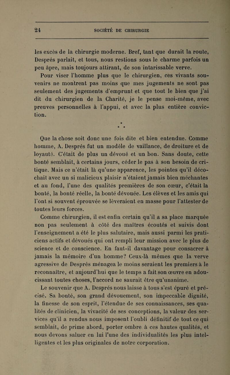 les excès de la chirurgie moderne. Bref, tant que durait la route, Després parlait, et tous, nous restions sous le charme parfois un peu âpre, mais toujours attirant, de son intarissable verve. Pour viser l’homme plus que le chirurgien, ces vivants sou¬ venirs ne montrent pas moins que mes jugements ne sont pas seulement des jugements d’emprunt et que tout le bien que j’ai dit du chirurgien de la Charité, je le pense moi-même, avec preuves personnelles à l’appui, et avec la plus entière convic¬ tion. Que la chose soit donc une fois dite et bien entendue. Comme homme, A. Després fut un modèle de vaillance, de droiture et de loyauté. C’était de plus un dévoué et un bon. Sans doute, cette bonté semblait, à certains jours, céder le pas à son besoin de cri¬ tique. Mais ce n’était là qu’une apparence, les pointes qu’il déco¬ chait avec un si malicieux plaisir n’étaient jamais bien méchantes et au fond, l’une des qualités premières de son cœur, c’était la bonté, la bonté réelle, la bonté dévouée. Les élèves et les amis qui l’ont si souvent éprouvée se lèveraient en masse pour l’attester de toutes leurs forces. Comme chirurgien, il est enfin certain qu’il a sa place marquée non pas seulement à côté des maîtres écoutés et suivis dont l’enseignement a été le plus salutaire, mais aussi parmi les prati¬ ciens actifs et dévoués qui ont rempli leur mission avec le plus de science et de conscience. En faut-il davantage pour consacrer à jamais la mémoire d’un homme? Ceux-là mêmes que la verve agressive de Després ménagea le moins seraient les premiers à le reconnaître, et aujourd’hui que le temps a fait son œuvre en adou¬ cissant toutes choses, l’accord ne saurait être qu’unanime. Le souvenir que A. Després nous laisse à tous s’est épuré et pré¬ cisé. Sa bonté, son grand dévouement, son impeccable dignité, la finesse de son esprit, l’étendue de ses connaissances, ses qua¬ lités de clinicien, la vivacité de ses conceptions, la valeur des ser¬ vices qu’il a rendus nous imposent l’oubli définitif de tout ce qui semblait, de prime abord, porter ombre à ces hautes qualités, et nous devons saluer en lui l’une des individualités les plus intel¬ ligentes et les plus originales de notre corporation.