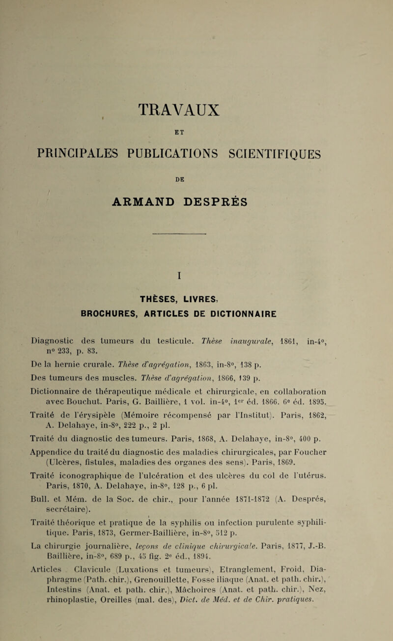 TRAVAUX ET PRINCIPALES PUBLICATIONS SCIENTIFIQUES DE ARMAND DESPRÉS I THÈSES, LIVRES, BROCHURES, ARTICLES DE DICTIONNAIRE Diagnostic des tumeurs du testicule. Thèse inaugurale, 1861, in-4°, n° 233, p. 83. De la hernie crurale. Thèse d'agrégation, 1863, in-8°, 138 p. Des tumeurs des muscles. Thèse d'agrégation, 1866, 139 p. Dictionnaire de thérapeutique médicale et chirurgicale, en collaboration avec Bouchut. Paris, G. Baillière, 1 vol. in-4°, 1er éd. 1866. 6e éd. 1895. Traité de l’érysipèle (Mémoire récompensé par l’Institut). Paris, 1862, A. Delahaye, in-8°, 222 p., 2 pl. Traité du diagnostic des tumeurs. Paris, 1868, A. Delahaye, in-8°, 400 p. Appendice du traité du diagnostic des maladies chirurgicales, par Foucher (Ulcères, fistules, maladies des organes des sens). Paris, 1869. Traité iconographique de l’ulcération et des ulcères du col de l’utérus. Paris, 1810, A. Delahaye, in-8°, 128 p., 6 pl. Bull, et Mém. de la Soc. de chir., pour l’année 1871-1872 (A. Després, secrétaire). » Traité théorique et pratique de la syphilis ou infection purulente syphili¬ tique. Paris, 1873, Germer-Baillière, in-8°, 512 p. La chirurgie journalière, leçons de clinique chirurgicale. Paris, 1877, J.-B. Baillière, in-8°, 689 p., 45 fig. 2e éd., 1894. Articles Clavicule (Luxations et tumeurs), Etranglement, Froid, Dia¬ phragme (Path. chir.), Grenouillette, Fosse iliaque (Anat. et path. chir.), Intestins (Anat. et path. chir.), Mâchoires (Anat. et path. chir.), Nez, rhinoplastie, Oreilles (mal. des), Dict. de Méd. et de Chir. pratiques.