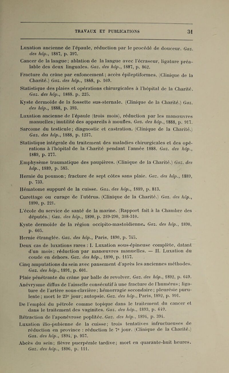 Luxation ancienne de l’épaule, réduction par le procédé de douceur. Gaz. des hop., 1887, p. 397. Cancer de la langue; ablation de la langue avec l’écraseur, ligature préa¬ lable des deux linguales. Gaz. des hôp., 1887, p. 862. Fracture du crâne par enfoncement; accès épileptiformes. (Clinique de la Charité.) Gaz. des hôp., 1888, p. 169. Statistique des plaies et opérations chirurgicales à l’hôpital de la Charité. Gaz. des hôp., 1888. p. 223. Kyste dermoïde de la fossette sus-sternale. (Clinique de la Charité.) Gaz. des hôp., 1888, p. 393. Luxation ancienne de l'épaule (trois mois), réduction par les manœuvres manuelles; inutilité des appareils à moufles. Gaz. des hôp., 1888, p. 917. Sarcome du testicule; diagnostic et castration. (Clinique de la Charité.) Gaz. des hôp., 1888, p. 1237. Statistique intégrale du traitement des maladies chirurgicales et des opé¬ rations à l’hôpital de la Charité pendant l’année 1888. Gaz. des hôp., 1889, p. 277. Emphysème traumatique des paupières. (Clinique de la Charité.) Gaz. des hôp., 1889, p. 385. Hernie du poumon; fracture de sept côtes sans plaie. Gaz. des hôp.r 1889, p. 733. Hématome suppuré de la cuisse. Gaz. des hôp., 1889, p. 813. Curettage ou curage de l’utérus. (Clinique de la Charité.) Gaz. des hôp., 1890, p. 221. L'école du service de santé de la marine. (Rapport fait à la Chambre des députés.) Gaz. des hôp., 1890, p. 2S9-290, 308-310. Kyste dermoïde de la région occipito-mastoïdienne. Gaz. des liôp., 1890, p. 605. Hernie étranglée. Gaz. des hôp., Paris, 1890, p. 745. Deux cas de luxations rares : I. Luxation sous-épineuse complète, datant d'un mois; réduction par manœuvres manuelles. — II. Luxation du coude en dehors. Gaz. des hôp., 1890, p. 1157. Cinq amputations du sein avec pansement d'après les anciennes méthodes. Gaz. des hôp., 1891, p. 601. Plaie pénétrante du crâne par halle de revolver. Gaz. des hôp., 1892, p. 649. Anévrysme diffus de l'aisselle consécutif à une fracture de l’humérus; liga¬ ture de l'artère sous-clavière; hémorragie secondaire; pleurésie puru¬ lente; mort le 23e jour; autopsie. Gaz. des hôp., Paris, 1892, p. 991. De l'emploi du pétrole comme topique dans le traitement du cancer et dans le traitement des vaginites. Gaz. des hôp., 1893, p. 619. Rétraction de l’aponévrose poplitée. Gaz. des hôp., 1894, p. 394. Luxation ilio-puhienne de la cuisse; trois tentatives infructueuses de réduction en province : réduction le 7e jour. (Clinique de la Charité.) Gaz. des hôp., 1894, p. 957. Abcès du sein; fièvre puerpérale tardive; mort en quarante-huit heures. Gaz. des hôp., 1896, p. 111.