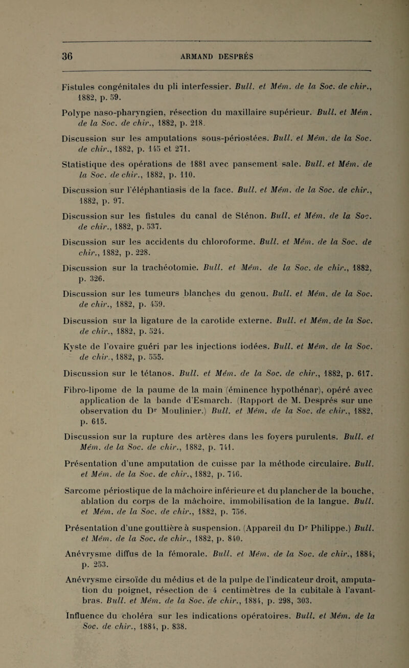 Fistules congénitales du pli interfessier. Bull, et Mém. de la Soc. de chir., 1882, p. 59. Polype naso-pharyngien, résection du maxillaire supérieur. Bull, et Mém. de la Soc. de chir., 1882, p. 218. Discussion sur les amputations sous-périostées. Bull, et Mém. de la Soc. de chir., 1882, p. 145 et 271. Statistique des opérations de 1881 avec pansement sale. Bull, et Mém. de la Soc. de chir., 1882, p. 110. Discussion sur l'éléphantiasis de la face. Bull, et Mém. de la Soc. de chir., 1882, p. 97. Discussion sur les Fistules du canal de Sténon. Bull, et Mém. de la Soc. de chir., 1882, p. 537. Discussion sur les accidents du chloroforme. Bull, et Mém. de la Soc. de chir., 1882, p. 228. Discussion sur la trachéotomie. Bull, et Mém. de la Soc. de chir., 1882, p. 326. Discussion sur les tumeurs blanches du genou. Bull, et Mém. de la Soc. de chir., 1882, p. 459. Discussion sur la ligature de la carotide externe. Bull, et Mém. de la Soc. de chir., 1882, p. 524. Kyste de Fovaire guéri par les injections iodées. Bull, et Mém. de la Soc. de chir., 1882, p. 555. Discussion sur le tétanos. Bull, et Mém. de la Soc. de chir., 1882, p. 617. Fibro-lipome de la paume de la main (éminence hypothénar), opéré avec application de la bande d’Esmarch. (Rapport de M. Després sur une observation du Dr Moulinier.) Bull, et Mém. de la Soc. de chir., 1882, p. 615. Discussion sur la rupture des artères dans les foyers purulents. Bull, et Mém. de la Soc. de chir., 1882, p. 741. Présentation d’une amputation de cuisse par la méthode circulaire. Bull, et Mém. de la Soc. de chir., 1882, p. 746. Sarcome périostique de la mâchoire inférieure et du plancher de la bouche, ablation du corps de la mâchoire, immobilisation de la langue. Bull, et Mém. de la Soc. de chir., 1882, p. 756. Présentation d’une gouttière à suspension. (Appareil du Dr Philippe.) Bull, et Mém. de la Soc. de chir., 1882, p. 840. Anévrysme diffus de la fémorale. Bull, et Mém. de la Soc. de chir., 1884, p. 253. Anévrysme cirsoïde du médius et de la pulpe de l’indicateur droit, amputa¬ tion du poignet, résection de 4 centimètres de la cubitale à l’avant- bras. Bull. et Mém. de la Soc. de chir., 1884, p. 298, 303. Influence du choléra sur les indications opératoires. Bull, et Mém. de la Soc. de chir., 1884, p. 838.