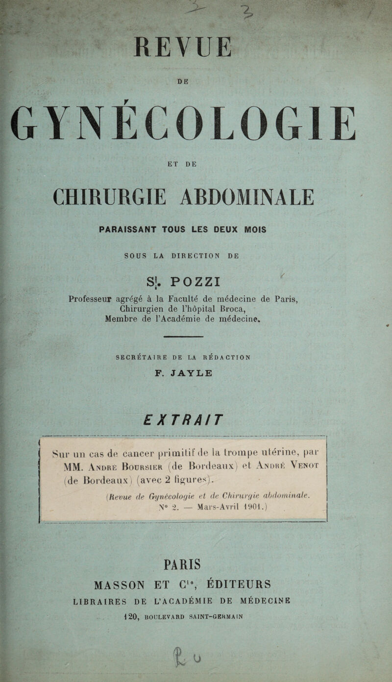 REVUE DE GYNÉCOLOGIE ET DE CHIRURGIE ARDOMINALE PARAISSANT TOUS LES DEUX IVÎOIS SOUS LA DIRECTION DE S!. POZZI i Professeur agrégé à la Faculté de médecine de Paris, Chirurgien de l’hôpital Broca, Membre de l’Académie de médecine. SECRÉTAIRE DE LA RÉDACTION F. JAYLE EXTRAIT < ’ 7. . Sur un cas do cancer primitif de la trompe utérine, par MM. André Boursier (de Bordeaux) et André Venot (de Bordeaux) (avec 2 figures;}. (Revue de Gynécologie et de Chirurgie abdominale. N° 2. — Mars-Avril 1901.) PARIS MASSON ET G10, ÉDITEURS LIBRAIRES DE L’ACADÉMIE DE MÉDECINE 120, BOULEVARD SAINT-GERMAIN