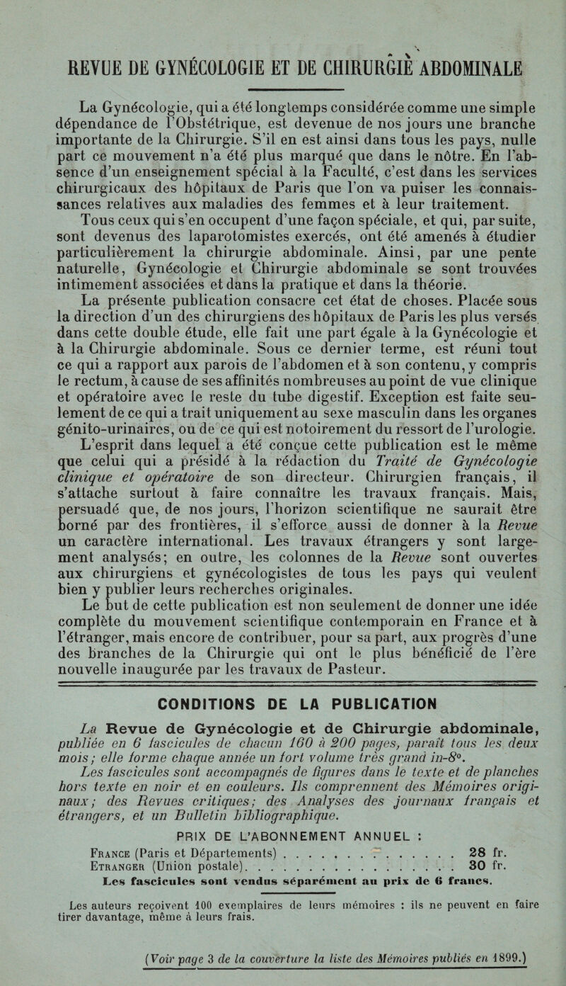 REVUE DE GYNÉCOLOGIE ET DE CHIRURGIE ABDOMINALE La Gynécologie, qui a été longtemps considérée comme une simple dépendance de l’Obstétrique, est devenue de nos jours une branche importante de la Chirurgie. S’il en est ainsi dans tous les pays, nulle part ce mouvement n’a été plus marqué que dans le nôtre. En l’ab¬ sence d’un enseignement spécial à la Faculté, c’est dans les services chirurgicaux des hôpitaux de Paris que l’on va puiser les connais¬ sances relatives aux maladies des femmes et à leur traitement. Tous ceux qui s’en occupent d’une façon spéciale, et qui, par suite, sont devenus des laparotomistes exercés, ont été amenés à étudier particulièrement la chirurgie abdominale. Ainsi, par une pente naturelle, Gynécologie et Chirurgie abdominale se sont trouvées intimement associées et dans la pratique et dans la théorie. La présente publication consacre cet état de choses. Placée sous la direction d’un des chirurgiens des hôpitaux de Paris les plus versés dans cette double étude, elle fait une part égale à la Gynécologie et à la Chirurgie abdominale. Sous ce dernier terme, est réuni tout ce qui a rapport aux parois de l’abdomen et à son contenu, y compris le rectum, à cause de ses affinités nombreuses au point de vue clinique et opératoire avec le reste du tube digestif. Exception est faite seu¬ lement de ce qui a trait uniquement au sexe masculin dans les organes génito-urinaires, ou de ce qui est notoirement du ressort de l’urologie. L’esprit dans lequel a été conçue cette publication est le même que celui qui a présidé à la rédaction du Traité de Gynécologie clinique et opératoire de son directeur. Chirurgien français, il s’attache surtout à faire connaître les travaux français. Mais, persuadé que, de nos jours, l’horizon scientifique ne saurait être borné par des frontières, il s’efforce aussi de donner à la Revue un caractère international. Les travaux étrangers y sont large¬ ment analysés; en outre, les colonnes de la Revue sont ouvertes aux chirurgiens et gynécologistes de tous les pays qui veulent bien y publier leurs recherches originales. Le but de cette publication est non seulement de donner une idée complète du mouvement scientifique contemporain en France et à l’étranger, mais encore de contribuer, pour sa part, aux progrès d’une des branches de la Chirurgie qui ont le plus bénéficié de l’ère nouvelle inaugurée par les travaux de Pasteur. CONDITIONS DE LA PUBLICATION La Revue de Gynécologie et de Chirurgie abdominale, publiée en 6 lascicules de chacun 160 à 200 pages, paraît tous les deux mois ; elle forme chaque année un fort volume très grand in-8°. Les lascicules sont accompagnés de figures dans le texte et de planches hors texte en noir et en couleurs. Ils comprennent des Mémoires origi¬ naux ; des Revues critiques; des Analyses des journaux français et étrangers, et un Bulletin bibliographique. PRIX DE L’ABONNEMENT ANNUEL : France (Paris et Départements)...28 fr. Etranger (Union postale).30 fr. Les fascicules sont vendus séparément au prix de 6 francs. Les auteurs reçoivent 100 exemplaires de leurs mémoires : ils ne peuvent en faire tirer davantage, même à leurs frais. (Voir page 3 de la couverture la liste des Mémoires publiés en 1899.)