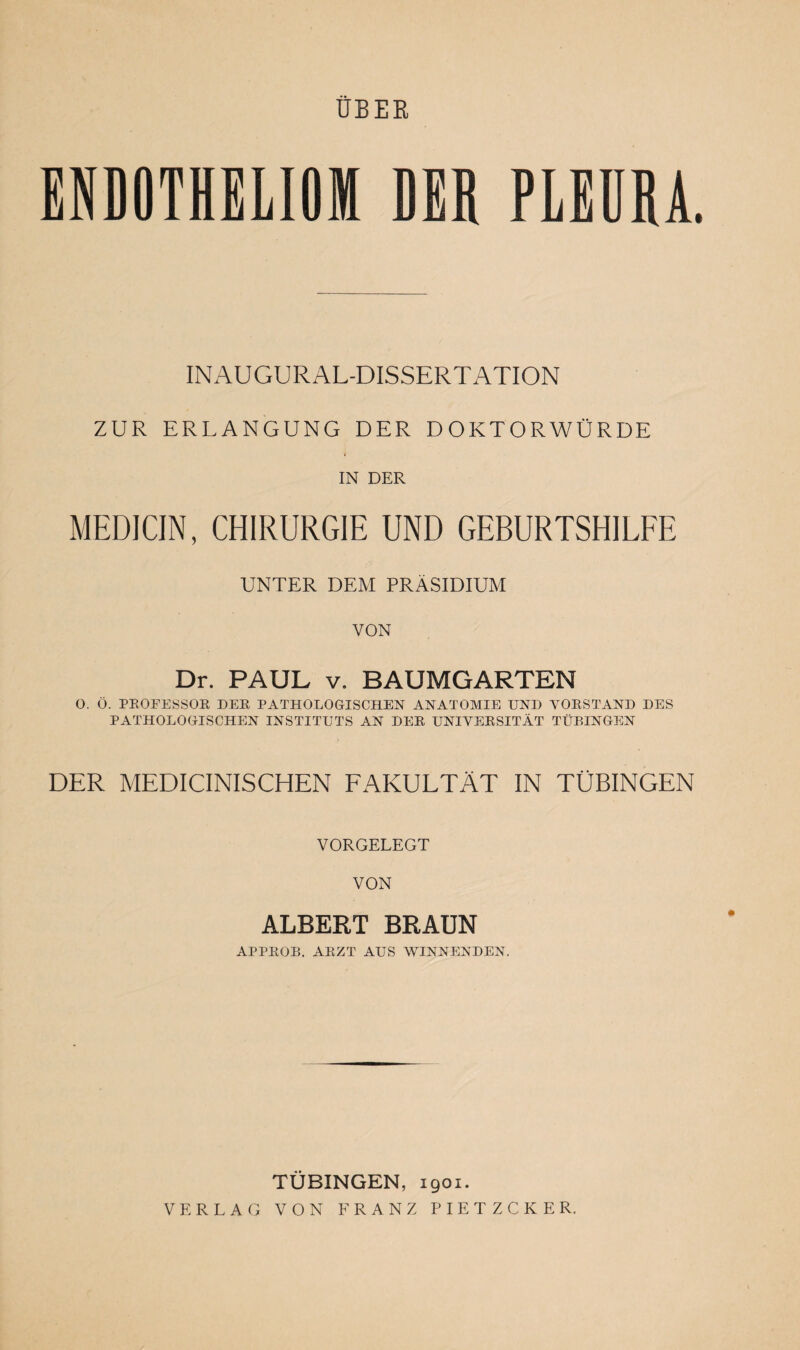 ÜBER ENDOTHELIOM DER PLEURA. INAUGURAL-DISSERTATION ZUR ERLANGUNG DER DOKTORWÜRDE IN DER MEDICIN, CHIRURGIE UND GEBURTSHILFE UNTER DEM PRÄSIDIUM VON Dr. PAUL v. BAUMGARTEN O. Ö. PROFESSOR DER PATHOLOGISCHEN ANATOMIE UND VORSTAND DES PATHOLOGISCHEN INSTITUTS AN DER UNIVERSITÄT TÜBINGEN DER MEDICINISCHEN FAKULTÄT IN TÜBINGEN VORGELEGT VON ALBERT BRAUN APPROB. ARZT AUS WINNENDEN. TÜBINGEN, 1901. VERLAG VON FRANZ PIETZCKER.