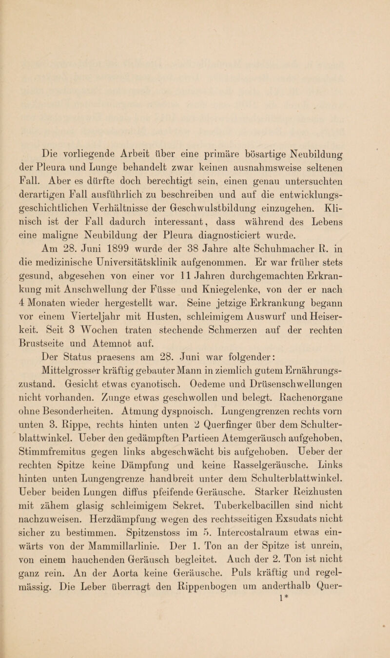 Die vorliegende Arbeit über eine primäre bösartige Neubildung der Pleura und Lunge behandelt zwar keinen ausnahmsweise seltenen Fall. Aber es dürfte doch berechtigt sein, einen genau untersuchten derartigen Fall ausführlich zu beschreiben und auf die entwicklungs¬ geschichtlichen Verhältnisse der Geschwulstbildung einzugehen. Kli¬ nisch ist der Fall dadurch interessant, dass während des Lebens eine maligne Neubildung der Pleura diagnosticiert wurde. Am 28. Juni 1899 wurde der 38 Jahre alte Schuhmacher R. in die medizinische Universitätsklinik aufgenommen. Er war früher stets gesund, abgesehen von einer vor 11 Jahren durchgemachten Erkran¬ kung mit Anschwellung der Füsse und Kniegelenke, von der er nach 4 Monaten wieder hergestellt war. Seine jetzige Erkrankung begann vor einem Vierteljahr mit Husten, schleimigem Auswurf und Heiser¬ keit. Seit 3 Wochen traten stechende Schmerzen auf der rechten Brustseite und Atemnot auf. Der Status praesens am 28. Juni war folgender: Mittelgrosser kräftig gebauter Mann in ziemlich gutem Ernährungs¬ zustand. Gesicht etwas cyanotisch. Oedeme und Drüsenschwellungen nicht vorhanden. Zunge etwas geschwollen und belegt. Rachenorgane ohne Besonderheiten. Atmung dyspnoisch. Lungengrenzen rechts vorn unten 3. Rippe, rechts hinten unten 2 Querfinger über dem Schulter¬ blattwinkel. Ueber den gedämpften Partieen Atemgeräusch aufgehoben, Stimmfremitus gegen links abgeschwächt bis aufgehoben. Ueber der rechten Spitze keine Dämpfung und keine Rasselgeräusche. Links hinten unten Lungengrenze handbreit unter dem Schulterblattwinkel. Ueber beiden Lungen diffus pfeifende Geräusche. Starker Reizhusten mit zähem glasig schleimigem Sekret. Tuberkelbacillen sind nicht nachzuweisen. Herzdämpfung wegen des rechtsseitigen Exsudats nicht sicher zu bestimmen. Spitzenstoss im 5. Intercostalraum etwas ein¬ wärts von der Mammillarlinie. Der 1. Ton an der Spitze ist unrein, von einem hauchenden Geräusch begleitet. Auch der 2. Ton ist nicht ganz rein. An der Aorta keine Geräusche. Puls kräftig und regel¬ mässig. Die Leber überragt den Rippenbogen um anderthalb Quer- l*