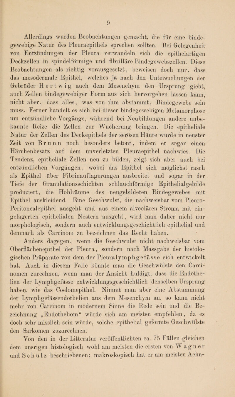 Allerdings wurden Beobachtungen gemacht, die für eine binde¬ gewebige Natur des Pleuraepithels sprechen sollten. Bei Gelegenheit von Entzündungen der Pleura verwandeln sich die epithelartigen Deckzellen in spindelförmige und fibrilläre Bindegewebszellen. Diese Beobachtungen als richtig vorausgesetzt, beweisen doch nur, dass das mesodermale Epithel, welches ja nach den Untersuchungen der Gebrüder H e r t w i g auch dem Mesenchym den Ursprung giebt, auch Zellen bindegewebiger Form aus sich hervorgehen lassen kann, nicht aber, dass alles, was von ihm abstammt, Bindegewebe sein muss. Ferner handelt es sich bei dieser bindegewebigen Metamorphose um entzündliche Vorgänge, während bei Neubildungen andere unbe¬ kannte Reize die Zellen zur Wucherung bringen. Die epitheliale Natur der Zellen des Deckepithels der serösen Häute wurde in neuster Zeit von Brunn noch besonders betont, indem er sogar einen Härchenbesatz auf dem unverletzten Pleuraepithel nachwies. Die Tendenz, epitheliale Zellen neu zu bilden, zeigt sich aber auch bei entzündlichen Vorgängen, wobei das Epithel sich möglichst rasch als Epithel über Fibrinauflagerungen ausbreitet und sogar in der Tiefe der Granulationsschichten schlauchförmige Epithelialgebilde produziert, die Hohlräume des neugebildeten Bindegewebes mit Epithel auskleidend. Eine Geschwulst, die nachweisbar vom Pleuro- Peritonealepithel ausgeht und aus einem alveolären Stroma mit ein¬ gelagerten epithelialen Nestern ausgeht, wird man daher nicht nur morphologisch, sondern auch entwicklungsgeschichtlich epithelial und demnach als Carcinom zu bezeichnen das Recht haben. Anders dagegen, wenn die Geschwulst nicht nachweisbar vom Oberflächenepithel der Pleura, sondern nach Massgabe der histolo¬ gischen Präparate von dem der Pleuralymphgefässe sich entwickelt hat. Auch in diesem Falle könnte man die Geschwülste den Carci- nomen zurechnen, wenn man der Ansicht huldigt, dass die Endothe- lien der Lymphgefässe entwicklungsgeschichtlich denselben Ursprung haben, wie das Coelomepithel. Nimmt man aber eine Abstammung der Lymphgefässendothelien aus dem Mesenchym an, so kann nicht mehr von Carcinom in modernem Sinne die Rede sein und die Be¬ zeichnung „Endotheliom“ würde sich am meisten empfehlen, da es doch sehr misslich sein würde, solche epithelial geformte Geschwülste den Sarkomen zuzurechnen. Von den in der Litteratur veröffentlichten ca. 75 Fällen gleichen dem unsrigen histologisch wohl am meisten die ersten von W a g n e r und Schulz beschriebenen; makroskopisch hat er am meisten Aehn-