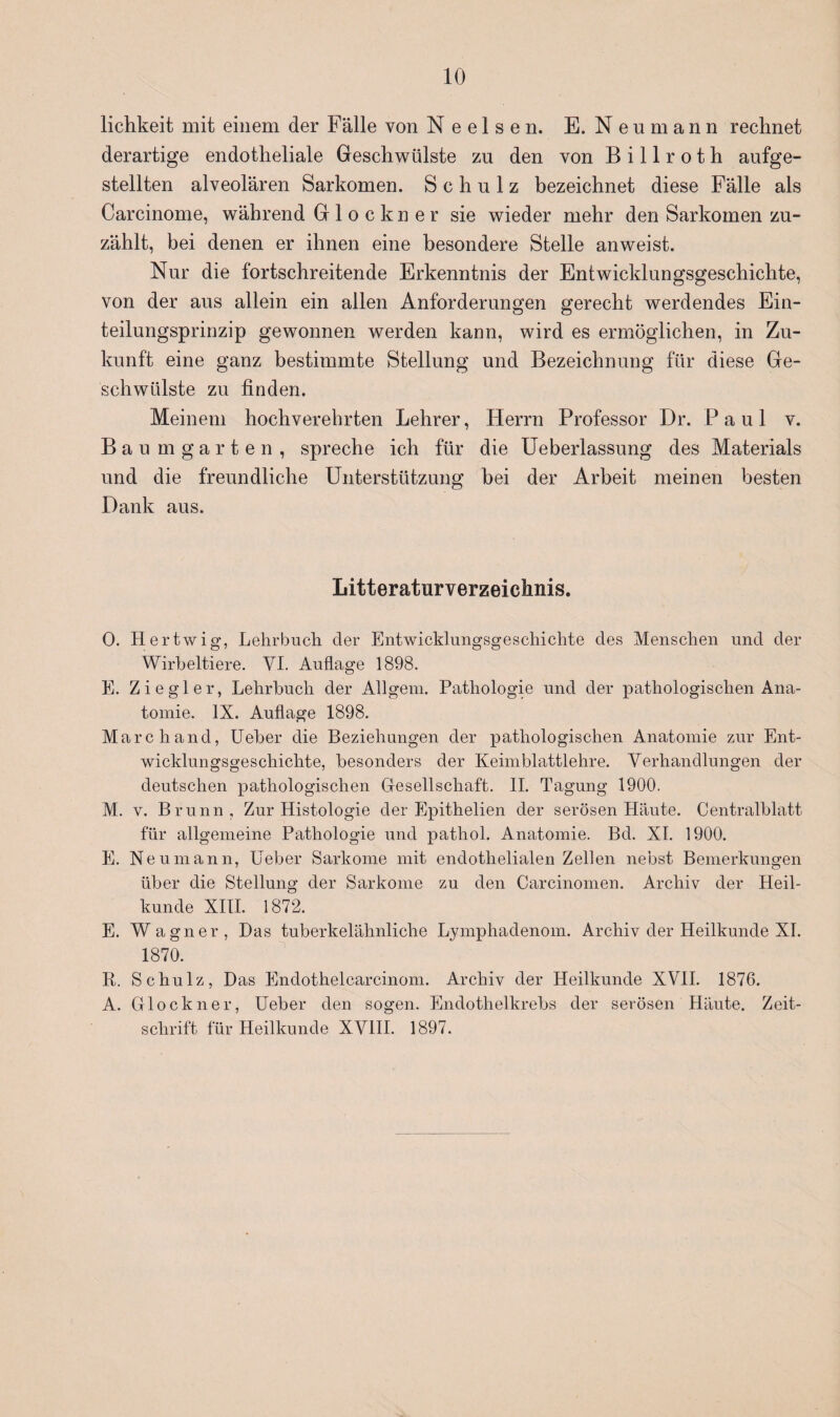 lichkeit mit einem der Fälle von Neelsen. E. Neu mann rechnet derartige endotheliale Geschwülste zu den von B i 11 r o t h aufge¬ stellten alveolären Sarkomen. Schulz bezeichnet diese Fälle als Carcinome, während Glöckner sie wieder mehr den Sarkomen zu¬ zählt, bei denen er ihnen eine besondere Stelle anweist. Nur die fortschreitende Erkenntnis der Entwicklungsgeschichte, von der aus allein ein allen Anforderungen gerecht werdendes Ein¬ teilungsprinzip gewonnen werden kann, wird es ermöglichen, in Zu¬ kunft eine ganz bestimmte Stellung und Bezeichnung für diese Ge¬ schwülste zu finden. Meinem hochverehrten Lehrer, Herrn Professor Dr. Paul v. Baumgarten, spreche ich für die Ueberlassung des Materials und die freundliche Unterstützung bei der Arbeit meinen besten Dank aus. Litteraturverzeichnis. 0. Hertwig, Lehrbuch der Entwicklungsgeschichte des Menschen und der Wirbeltiere. VI. Auflage 1898. E. Ziegler, Lehrbuch der Allgem. Pathologie und der pathologischen Ana¬ tomie. IX. Auflage 1898. March and, Ueber die Beziehungen der pathologischen Anatomie zur Ent¬ wicklungsgeschichte, besonders der Keimblattlehre. Verhandlungen der deutschen pathologischen Gesellschaft. II. Tagung 1900. M. v. Brunn, Zur Histologie der Epithelien der serösen Häute. Centralblatt für allgemeine Pathologie und pathol. Anatomie. Bd. XI. 1900. E. Neu mann, Ueber Sarkome mit endothelialen Zellen nebst Bemerkungen über die Stellung der Sarkome zu den Carcinomen. Archiv der Heil¬ kunde XIII. 1872. E. Wagner, Das tuberkelähnliche Lympliadenom. Archiv der Heilkunde XI. 1870. R. Schulz, Das Endothelcarcinom. Archiv der Heilkunde XVII. 1876. A. Glöckner, Ueber den sogen. Endothelkrebs der serösen Häute. Zeit¬ schrift für Heilkunde XVIII. 1897.