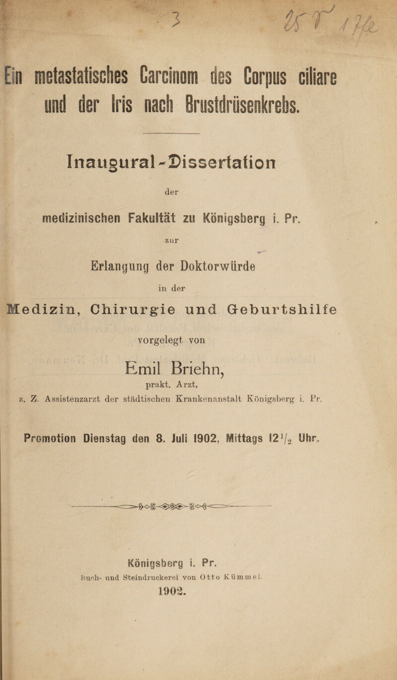 Ein metastatisches Carofnom des Corpus ciliare und der Iris nach Briistdrüsenkrehs. Inaugural-Dissertation der medizinischen Fakultät zu Königsberg i. Pr. Erlangung der Doktorwürde in der Medizin, Chirurgie und Geburtshilfe vorgelegt von Emil Briehn, prakt. Arzt, z. Z. Assistenzarzt der städtischen Krankenanstalt Königsberg i. Pr. Promotion Dienstag den 8. iuii 1902, Mittags 12x/2 Öhr, Königsberg i. Pr. Huch- und Steindruckerei von Otto Kümmel. 1902.