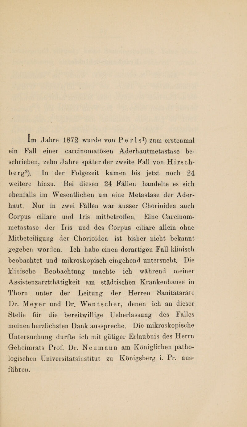 Im Jahre 1872 wurde von Perls1) zum erstenmal ein Fall einer carcinomatösen Aderhautmetastase be¬ schrieben, zehn Jahre späterder zweite Fall von Hirsch¬ berg2). In der Folgezeit kamen bis jetzt noch 24 weitere hinzu. Bei diesen 24 Fällen handelte es sich ebenfalls im Wesentlichen um eine Metastase der Ader¬ haut. Nur in zwei Fällen war ausser Chorioidea auch Corpus ciliare und Iris mitbetroffen. Eine Carcinom- metastase der Iris und des Corpus ciliare allein ohne Mitbeteiligung der Chorioidea ist bisher nicht bekannt gegeben worden. Ich habe einen derartigen Fall klinisch beobachtet und mikroskopisch eingehend untersucht. Die klinische Beobachtung machte ich während meiner Assistenzarztthätigkeit am städtischen Krankenhause in Thorn unter der Leitung der Herren Sanitätsräte Dr. Meyer und Dr. Wentscher, denen ich an dieser Stelle für die bereitwillige Ueberlassung des Falles meinen herzlichsten Dank ausspreche. Die mikroskopische Untersuchung durfte ich mit gütiger Erlaubnis des Herrn Geheimrats Prof. Dr. Neumann am Königlichen patho¬ logischen Universitätsinstitut zu Königsberg i. Pr. aus¬ führen.